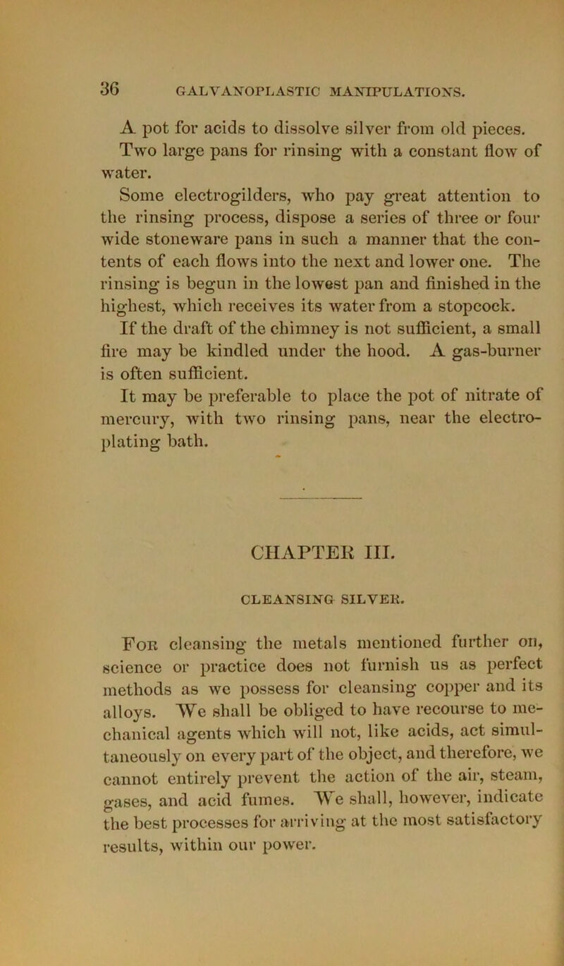 A pot for acids to dissolve silver from old pièces. Two large pans for rinsing with a constant flow of water. Some electrogilders, who pay great attention to the rinsing process, dispose a sériés of three or four wide stoneware pans in such a manner that the con- tents of eacli flows into tlie next and lower one. The rinsing is begun in the lowest pan and finished in tlie highest, which receives its water from a stopcock. If the draft of the chimney is not suflicient, a small tire may be kindled under the hood. A gas-burner is often suflicient. It may be préférable to place the pot of nitrate of mercury, with two rinsing pans, near the electro- plating bath. CIIAPTEK III. CLEANSING SILYEK. For cleansing the metals mentioned further on, science or practice does not furnish us as perfect metliods as we possess for cleansing copper and its alloys. We shall be obliged to hâve recourse to mc- chanical agents which will not, like acids, act simul- taneously on every part of the object, and therefore, we cannot entirely prevent the action of the air, steam, irases, and acid fumes. We shall, however, indicate the best processes for arriving at the most satisfactory results, within our power.