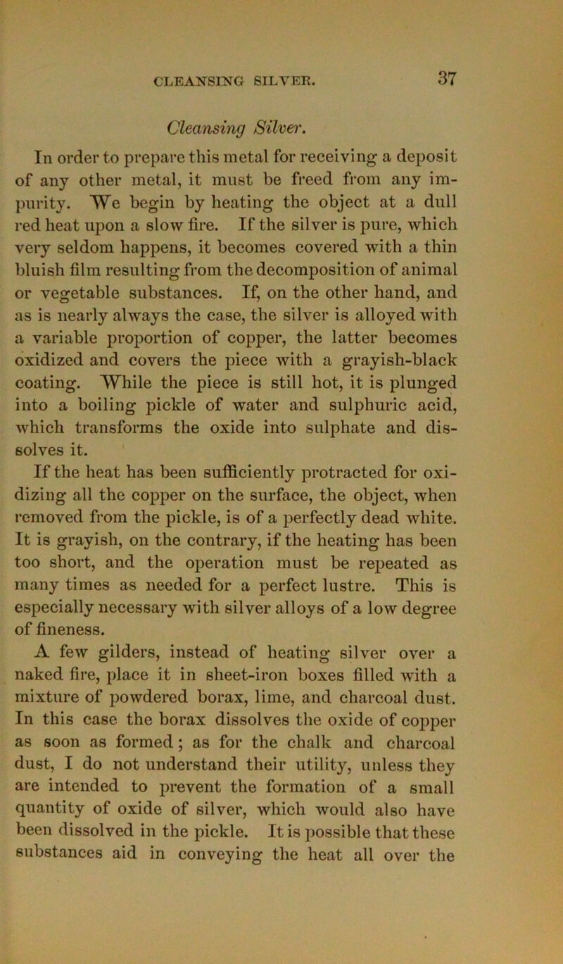 Cleansing Silver. In order to préparé this métal for receiving a deposit of an y other métal, it must be freed from any im- purity. We begin by heating the object at a dull red heat upon a slow tire. If the silver is pure, which very seldom happens, it becomes covered with a thin bluish film resulting from the décomposition of animal or vegetable substances. If, on the other hand, and as is nearly always the case, the silver is alloyed with a variable proportion of copper, the latter becomes oxidized and covers the piece with a grayish-black coating. While the piece is still hot, it is plunged into a boiling pickle of water and sulphuric acid, which transforms the oxide into sulphate and dis- solves it. If the heat has been sufficiently protracted for oxi- dizing ail the copper on the surface, the object, when removed from the pickle, is of a perfectly dead white. It is grayish, on the contrary, if the heating has been too short, and the operation must be repeated as many times as needed for a perfect lustre. This is especially necessary with silver alloys of a low degree of fineness. A few gilders, instead of heating silver over a naked fire, place it in sheet-iron boxes filled with a mixture of powdered borax, lime, and charcoal dust. In this case the borax dissolves the oxide of copper as soon as formed ; as for the chalk and charcoal dust, I do not understand tlieir utility, unless they are intended to prevent the formation of a small quantity of oxide of silver, which would also hâve been dissol ved in the pickle. It is possible that these substances aid in conveying the heat ail over the