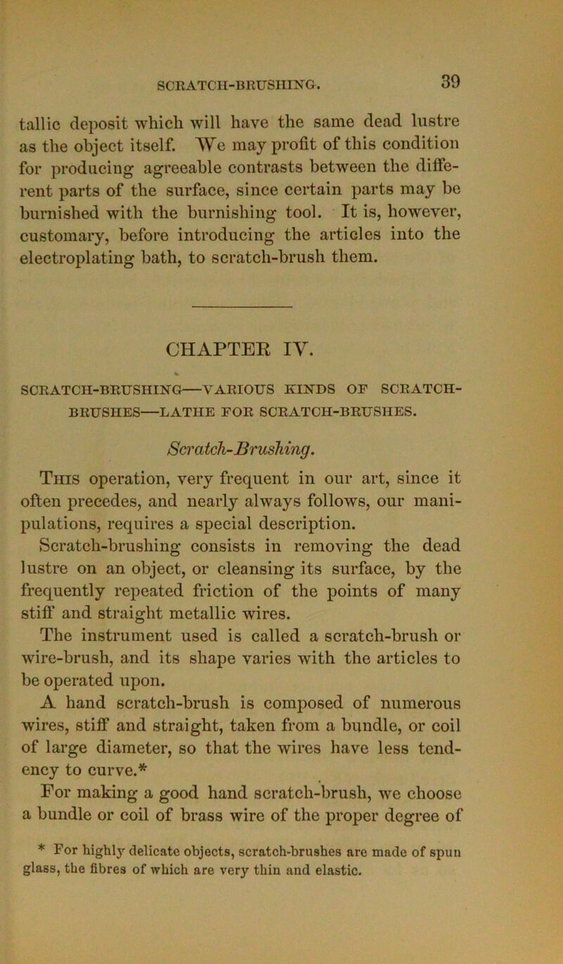 tallic deposit which will hâve the same dead lustre as tlie object itself. AVe may profit of this condition for producing agreeahle contrasts between the diffe- rent parts of the surface, since certain parts may be burnished witli the burnishing tool. It is, however, customary, before introducing the articles into the electroplating bath, to scratch-brush them. CHAPTER IAr. V SCRATCII-BRUSHING VARIOUS KHSTDS OF SCRATCH- BRUSHES—LATHE FOR SCRATCH-BRUSHES. Scratch-Brushing. This operation, very frequent in our art, since it often précédés, and nearly always follows, our mani- pulations, requires a spécial description. Scratch-brushing consists in removing the dead lustre on an object, or cleansing its surface, by the frequently repeated friction of the points of many stiff and straight metallic wires. The instrument used is called a scratch-brush or wire-brush, and its shape varies with the articles to be operated upon. A hand scratch-brush is composed of numerous wires, stiff and straight, taken from a bundle, or coil of large diameter, so that the wires hâve less tend- ency to curve.* For making a good hand scratch-brush, we choose a bundle or coil of brass wire of the proper dcgree of * For highly délicate objecta, scratch-brushes are made of spun glass, the fibres of which are very thin and elastic.