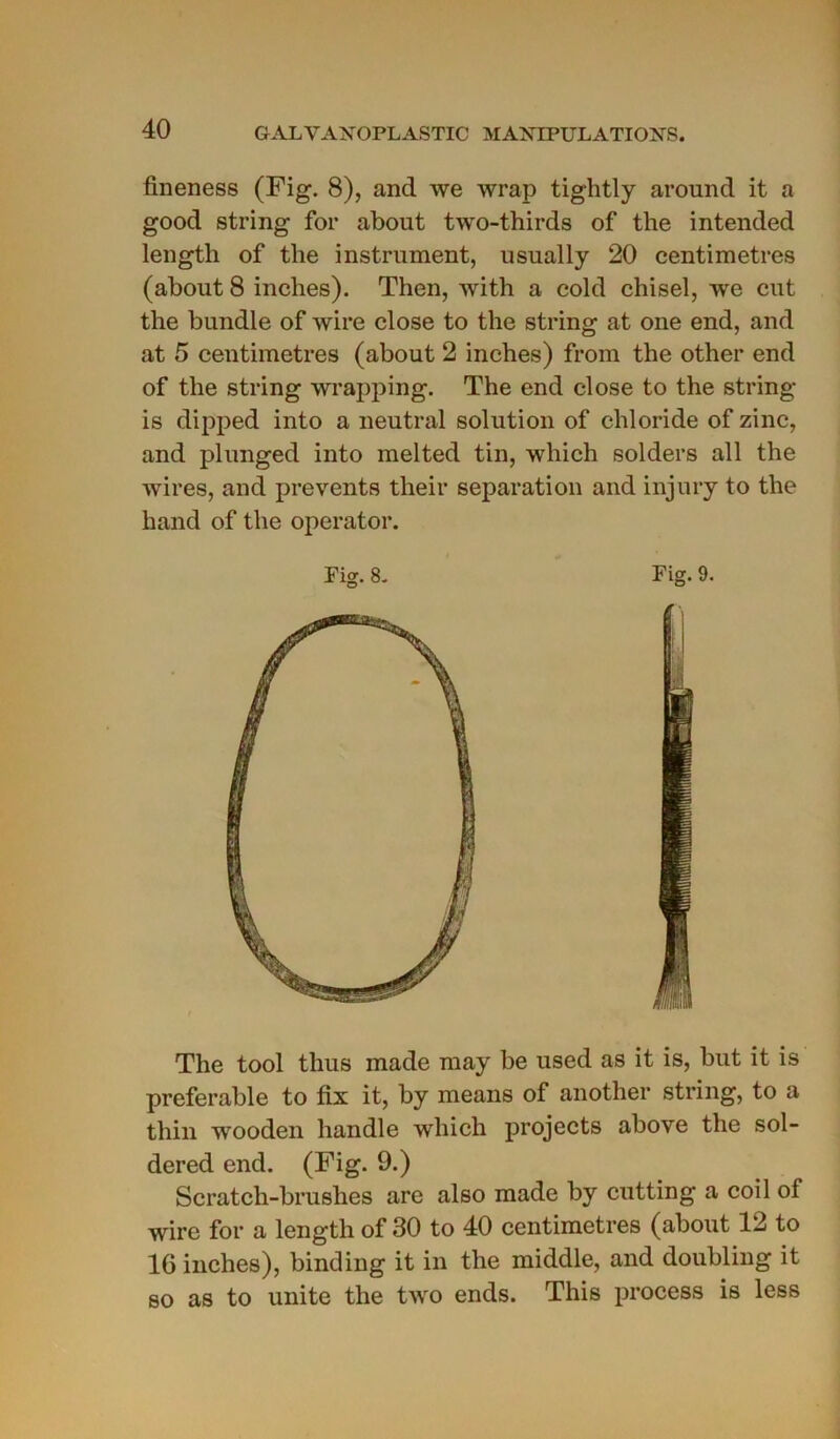 fineness (Fig. 8), and we wrap tightly around it a good string for abont two-thirds of the intended length of the instrument, usually 20 centimètres (about 8 inches). Thon, with a cold chisel, we eut the bundle of wire close to the string at one end, and at 5 centimètres (about 2 inches) from the other end of the string wrapping. The end close to the string is dipped into a neutral solution of chloride of zinc, and plunged into melted tin, winch solders ail the wires, and prevents their séparation and injury to the hand of the operator. The tool thus made may be used as it is, but it is préférable to fix it, by means of another string, to a thin wooden handle which projects above the sol- dered end. (Fig. 9.) Scratch-brushes are also made by cutting a coil of wire for a length of 30 to 40 centimètres (about 12 to 16 inches), binding it in the middle, and doubling it so as to unité the two ends. This process is less