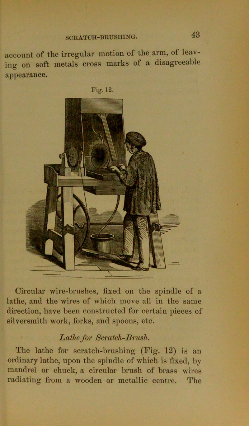 Circulai* wire-brushes, fixed on the spindle of a lathe, and the wires of winch move ail in the saine direction, hâve been constructed for certain pièces of silversmith work, forks, and spoons, etc. Latlie for Scratch-Brush. The lathe for scratch-brushing (Fig. 12) is an ordinary lathe, upon the spindle of whicli is lîxed, by mandrel or chuck, a circulai* brusli of brass wires radiating from a wooden or metallic centre. The account of the irregular motion of the ann, of leav- ing on soft metals cross marks of a disagreeable appearance. Fig. 12.