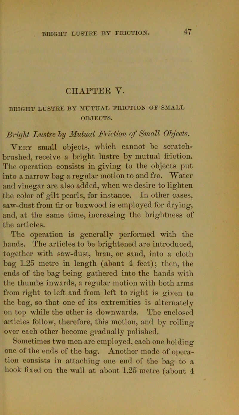 BRIGIIT LUSTRE BY FRICTION. CIIAPTER Y. B RI G HT LUSTRE BY MUTUAL FRICTION OF SMALL OBJECTS. Bright L'astre by Mutual Friction of Small Objects. Very small objects, which cannot be scratch- brushed, receive a bright lustre by mutual friction. The operation consists in giving to the objects put into a narrow bag a régulai* motion to ancl fro. Water and vinegar are also added, when we desire to lighten the color of gilt pearls, for instance. In other cases, saw-dust from fir or boxwood is employed for drying, and, at the same time, increasing the brightness of the articles. The operation is generally performed with the hands. The articles to be brightened are introduced, together with saw-dust, bran, or sand, into a cloth bag 1.25 métré in length (about 4 feet) ; then, the ends of the bag being gathered into the hands with the thumbs inwards, a régulai* motion with both arms from right to left and from left to right is given to the bag, so that one of its extremities is alternately on top while the other is downwards. The enclosed articles follow, therefore, this motion, and by rolling over each other become gradually polished. Sometimes two men are employed, each one holding one of the ends of the bag. Anotlier mode of opera- tion consists in attaching one end of the bac: to a liook fixed on the wall at about 1.25 métré (about 4