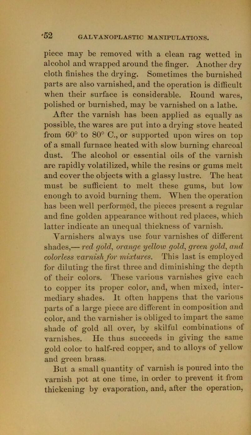 piece may bc removed with a clean rag wetted in alcohol and wrapped around the finger. Another dry cloth finishes the drying. Sometimes the burnished parts are also varnished, and the operation is difficult when their surface is considérable. Round wares, polished or burnished, may be varnished on a lathe. After the varnish lias been applied as equally as possible, the wares are put into a drying stove heated from 00° to 80° C., or supported upon wires on top of a small furnace heated with slow burning charcoal dust. The alcohol or essential oils of the varnish are rapidly volatilized, while the resins or gums melt and cover the objects with a glassy lustre. The heat must be sufficient to melt these gums, but low enougli to avoid burning them. When the operation has been well performed, the pièces présent a régulai- and fine golden appearance witliout red places, which latter indicate an unequal thickness of varnish. Varnishers always use four varnishes of different shades,— red gold, orange yellow gold, green gold, and colorless varnish for mixtures. This last is employed for diluting the first three and diminishing the depth of their colors. These varions varnishes give each to copper its proper col or, and, when mixed, inter- mediary shades. lt often happens that the varions parts of a large piece are different in composition and color, and the varnisher is obliged to impart the saine shade of gold ail over, by skilful combinations of varnishes. Ile thus succeeds in giving the same gold color to half-red copper, and to alloys of yellow and green brass. But a small quantity of varnish is poured into the varnish pot at one time, in order to prevent it from thickening by évaporation, and, after the operation,