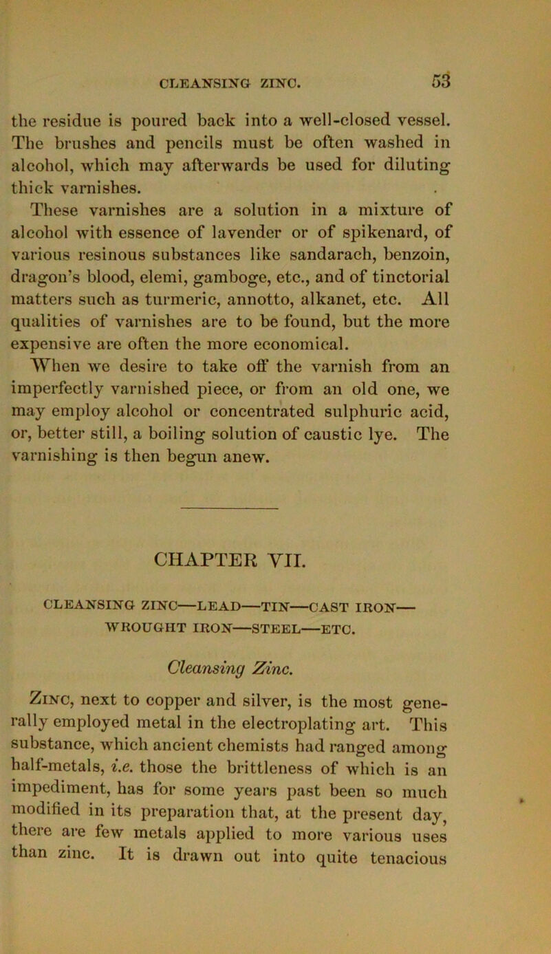 the residue is poured back into a well-closed vessel. The brushes and pencils must be often washed in alcohol, which may afterwards be used for diluting thick varnishes. These varnishes are a solution in a mixture of alcohol with essence of lavender or of spikenard, of various resinous substances like sandarach, benzoin, dragon’s blood, elemi, gamboge, etc., and of tinctorial matters sucli as turmeric, annotto, alkanet, etc. Ail qualities of varnishes are to be found, but the more expensive are often the more economical. When we desire to take off the varnish from an imperfectly varnished piece, or from an old one, we may employ alcohol or concentrated sulphuric acid, or, better still, a boiling solution of caustic lye. The varnishing is then begun anew. CHAPTER yir. CLEANSING ZINC—LEAD—TIN—CAST IRON— WROUGHT IRON—STEEL ETC. Cleansing Zinc. Zinc, next to copper and silver, is the most gene- rally employed métal in the electroplating art. This substance, which ancient chemists had ranged among halt-metals, i.e. those the brittleness of which is an impediment, lias for some years past been so much modified in its préparation that, at the présent day, there are few metals applied to more various uses than zinc. It is drawn out into quite tenacious