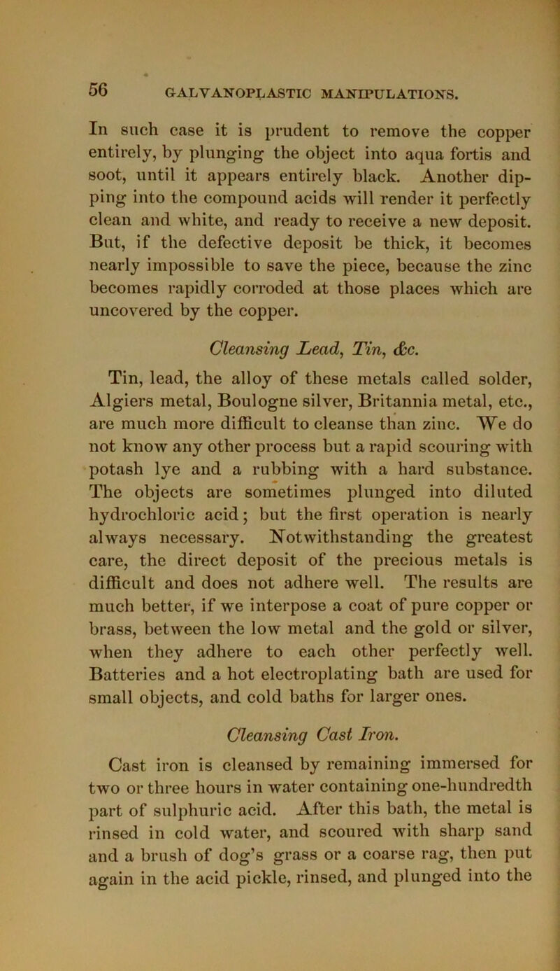 In such case it is prudent to remove the copper entirely, by plunging the object into aqua fortis and soot, until it appears entirely black. Another dip- ping into the compound acids will render it perfectly clean and white, and ready to receive a new deposit. But, if the defective deposit be thick, it becomes nearly impossible to save the piece, because the zinc becomes rapidly corroded at those places which are uncovered by the copper. Cleansing Lead, Tin, &c. Tin, lead, the alloy of these metals called solder, Algiers métal, Boulogne silver, Britannia métal, etc., are much more difficult to cleanse than zinc. We do not know any other process but a rapid scouring with potash lye and a rubbing with a hard substance. The objects are sometimes plunged into diluted hydrochloric acid ; but the first operation is nearly always necessary. Notwithstanding the greatest care, the direct deposit of the precious metals is difficult and does not adhéré well. The résulta are much better, if we interpose a coat of pure copper or brass, between the low métal and the gold or silver, when they adhéré to each other perfectly well. Batteries and a hot electroplating bath are used for small objects, and cold baths for larger ones. Cleansing Cast Iron. Cast iron is cleansed by remaining immersed for two or three liours in water containing one-hundredth part of sulphuric acid. After this bath, the métal is rinsed in cold water, and scoured with sliarp sand and a brush of dog’s grass or a coarse rag, then put again in the acid pickle, rinsed, and plunged into the