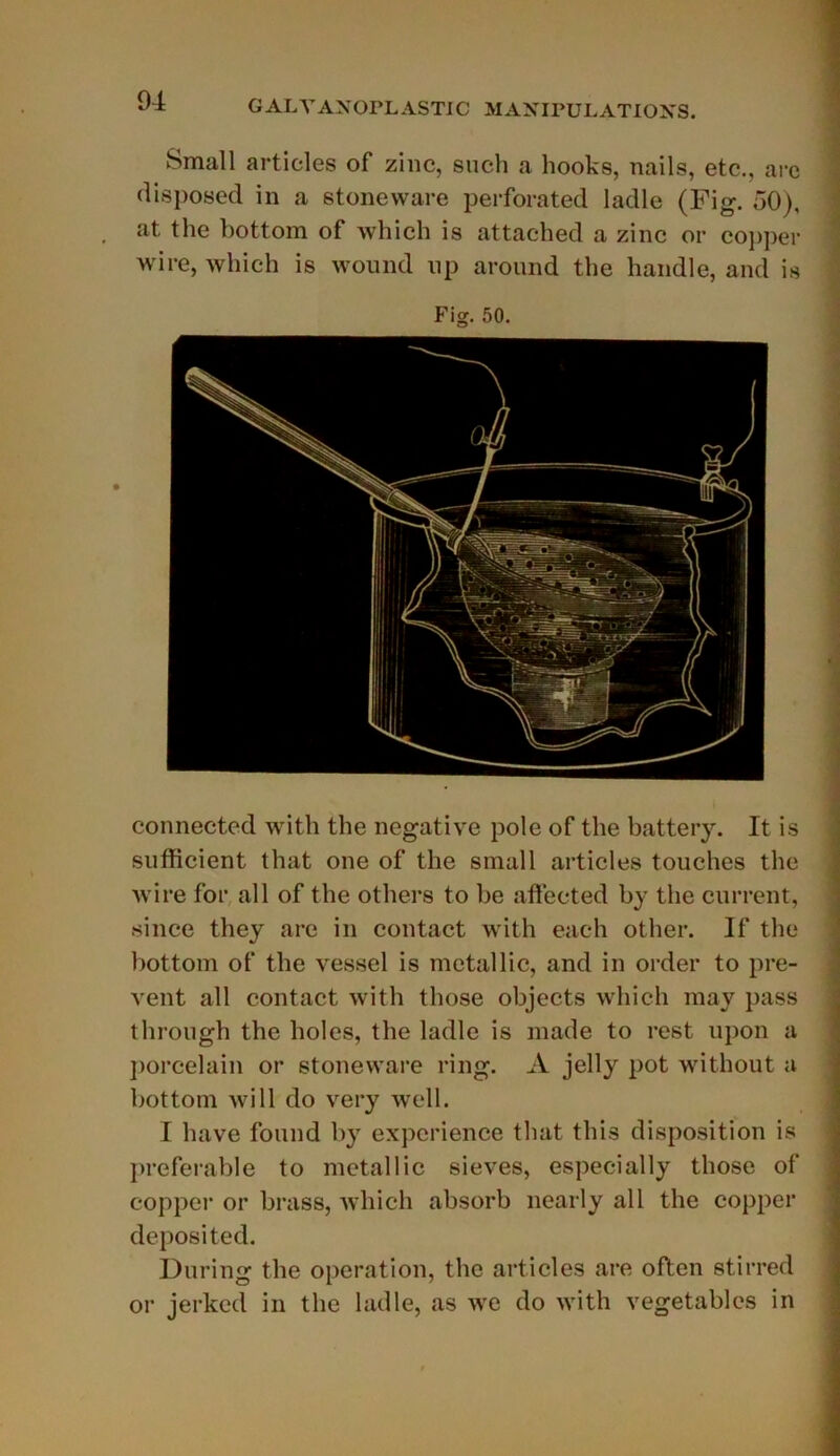 Small articles of zinc, sucli a hooks, nails, etc., arc disposée! in a stoneware perforated ladle (Fig. 50), at the bottom of which is attached a zinc or copper wire, which is wound up aronnd the handle, and is Fig. 50. connected with the négative pôle of the battery. It is sufhcient that one of the small articles touches the wire for ail of the others to be affected by the cnrrent, since they are in contact with each other. If the bottom of the vessel is metallic, and in order to pre- vent ail contact with those objects which may pass throngh the holes, the ladle is made to rest upon a porcelain or stoneware ring. A jelly pot without a bottom will do very well. I bave found by expérience that this disposition is préférable to metallic sieves, especially those of copper or brass, which absorb nearly ail the copper deposited. Dnring the operation, the articles are often stirred or jerked in the ladle, as we do with vegetablcs in
