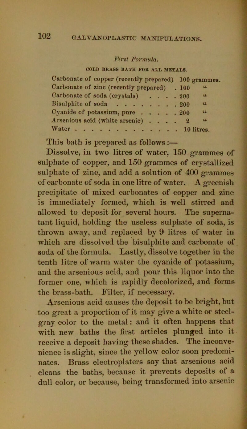 First Formula. COLD BRASS BATH FOR ALL METALS. Carbonate of copper (recently prepared) 100 grammes. Carbonate of zinc (recently prepared) .100 “ Carbonate of soda (crystals) .... 200 tt Bisulphite of soda 200 “ Cyanide of potassium, pure 200 w Arsenious acid (white arsenic) .... 2 u Water 10 litres. This bath is prepared as follows :— Dissolve, in two litres of water, 150 grammes of sulphate of copper, and 150 grammes of crystallized sulphate of zinc, and add a solution of 400 grammes of carbonate of soda in one litre of water. A greenish precipitate of mixed carbonates of copper and zinc is immediately formed, which is well stirred and allowed to deposit for several hours. The superna- tant liquid, holding the useless sulphate of soda, is thrown away, and replaced by 9 litres of water in which are dissolved the bisulphite and carbonate of soda of the formula. Lastly, dissolve together in the tenth litre of warm water the cyanide of potassium, and the arsenious acid, and pour this liquor into the former one, which is rapidly decolorized, and forms the brass-bath. Filter, if necessary. Arsenious acid causes the deposit to be bright, but too great a proportion of it may give a white or steel- gray col or to the métal : and it often happens that with new baths the first articles plunged into it receive a deposit having these shades. The inconve- nance is slight, since the yellow color soon prédomi- nâtes. Brass electroplaters say that arsenious acid cleans the baths, because it prevents deposits of a dull color, or because, being transformed into arsenic