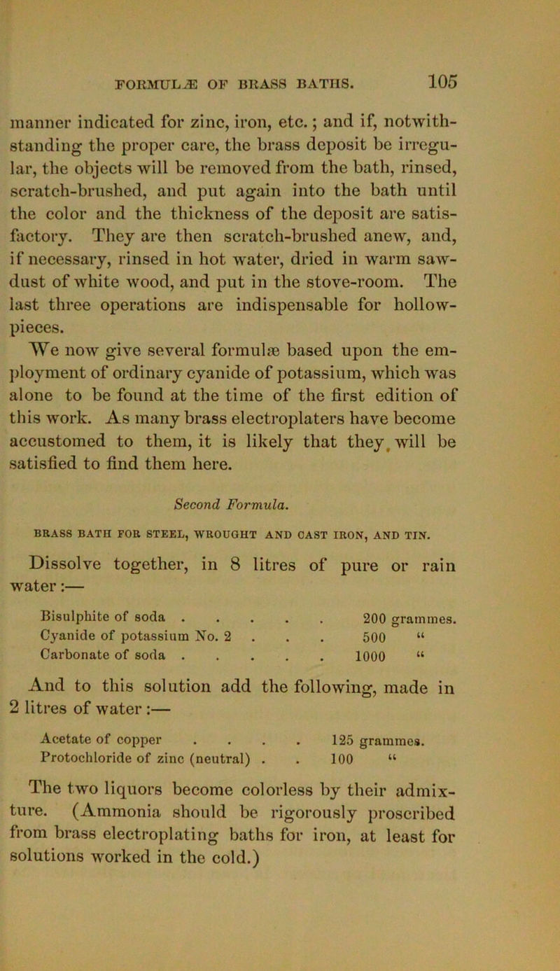 manner indicated for zinc, iron, etc. ; and if, notwith- standing the proper care, the brass dcposit be irregu- lar, the objects will be removed from the bath, rinsed, scratch-brushed, and put again into the bath until the color and the thickness of the deposit are satis- factory. They are then scratch-brushed anew, and, if necessary, rinsed in hot water, dried in warm saw- dust of white wood, and put in the stove-room. The last three operations are indispensable for hollow- pieces. AVe now give several formulæ based upon the em- ployaient of ordinary cyanide of potassium, which was alone to be found at the time of the first édition of this work. As many brass electroplaters hâve become accustomed to them, it is likely that they will be satisfied to tind them here. Second Formula. BRASS BATII FOR STEEL, WROUGHT AND CAST IRON, AND TIN. Dissolve together, in 8 litres of pure or rain water :— Bisulphite of soda 200 grammes. Cyanide of potassium No. 2 500 “ Carbonate of soda 1000 “ And to this solution add the following, made in 2 litres of water :— Acetate of copper . . . . 125 grammes. Protocliloride of zinc (neutral) . . 100 “ The two liquors become colorless by their admix- ture. (Ammonia should be rigorously proscribed from brass electroplating baths for iron, at least for solutions worked in the cold.)