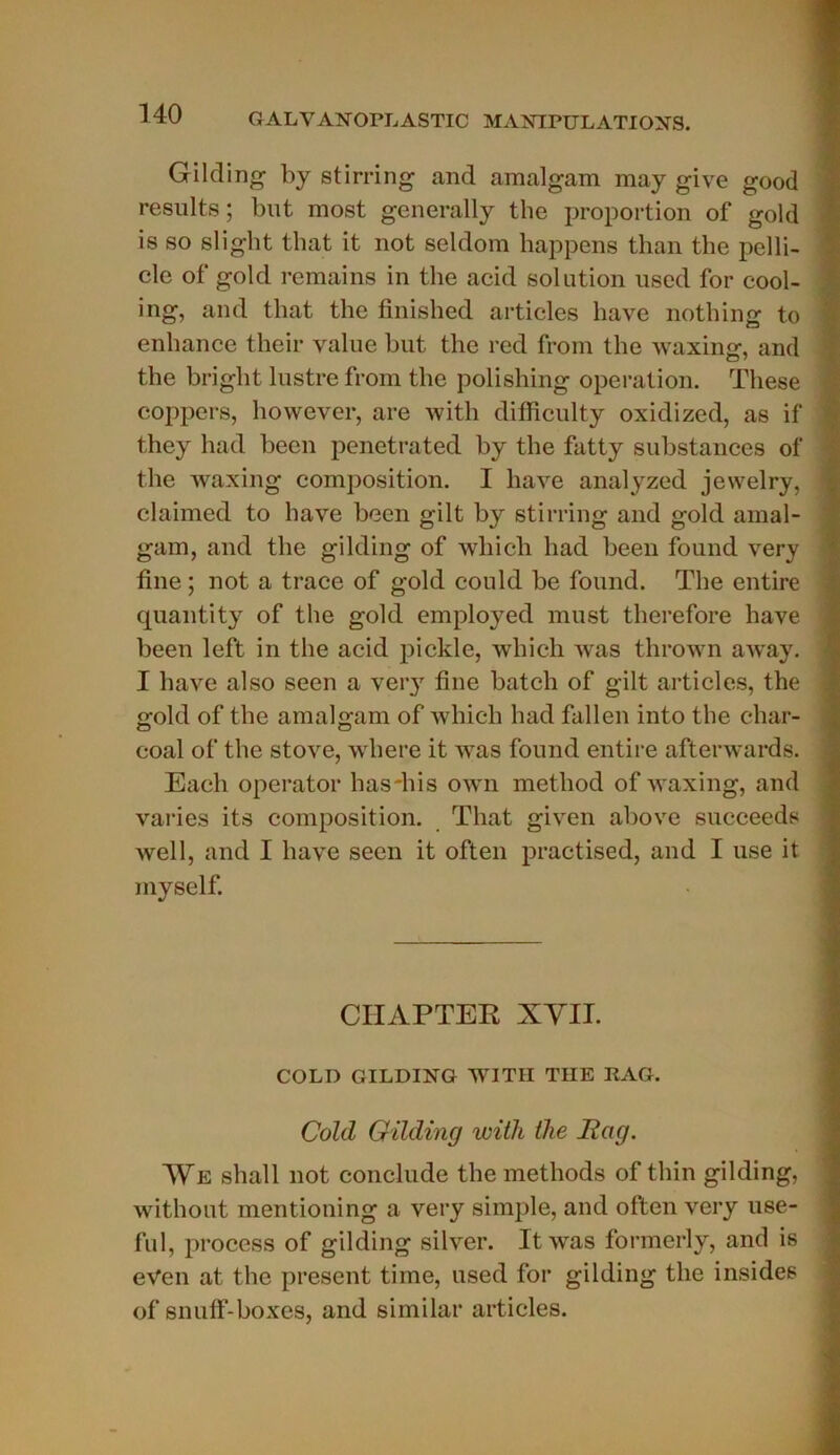 Gilding by stirring and amalgam may give good results; but most generally the proportion of gold is so sliglit that it not seldom happens than the pelli- cle of gold remains in the acid solution used for cool- ing, and that the finished articles hâve nothing to enhance their value but the red from the waxing, and the bright lustre from the polishing operation. These coppers, however, are witli difficulty oxidized, as if they had been penetrated by the fatty substances of the waxing composition. I hâve analyzed jewelry, claimed to hâve been gilt by stirring and gold amal- gam, and the gilding of wliicli had been found very fine ; not a trace of gold could be found. The entire quantity of the gold employed must therefore hâve been left in the acid pickle, winch was thrown away. I hâve also seen a ver}7 fine batch of gilt articles, the gold of the amalgam of whicli had fallen into the char- coal of the stove, where it was found entire afterwards. Eacli operator hasdiis own metliod of waxing, and varies its composition. That given above sueceeds well, and I bave seen it often practised, and I use it inyself. CHAPTER XYIT. COLD GILDING WITII THE RAG. Cold Gilding witli the JRag. We shall not conclude the methods of thin gilding, without mentioning a very simple, and often very use- ful, proccss of gilding silver. Itwas formerly, and is eVen at the présent time, used for gilding the insides of snuff-boxes, and similar articles.