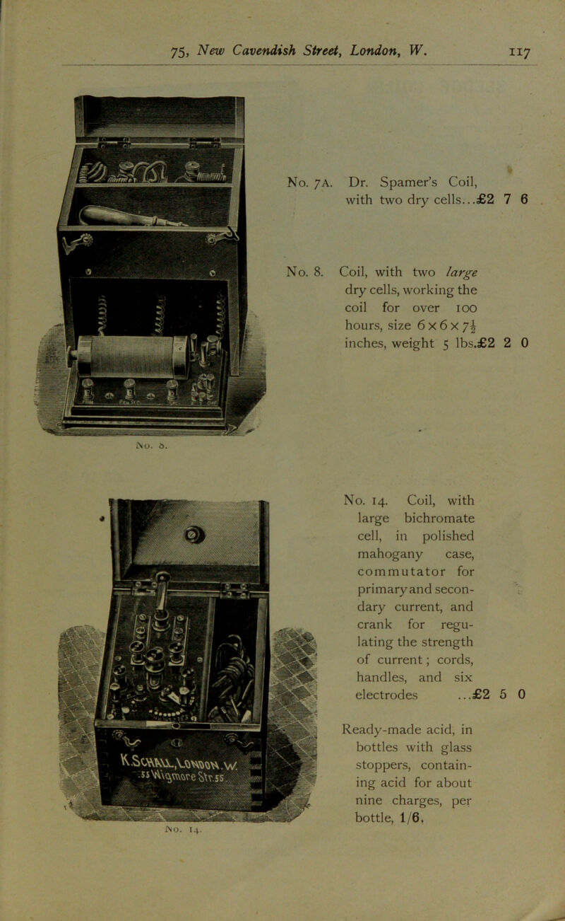 No. 7A. Dr. Spamer’s Coil, with two dry cells...£2 7 6 . No. 8. Coil, with two large dry cells, working the coil for over lOO hours, size 6 x 6 x 7| inches, weight 5 lbs.£2 2 0 -■'//A ■■mA F m '' 1 Fi ■ //4eI f MjM /m i; • A 'rwlm ^ v/2^1 No. 14. Coil, with large bichromate cell, in polished mahogany case, commutator for primary and secon- V dary current, and crank for regu- lating the strength of current; cords, handles, and six electrodes ...£2 5 0 Ready-made acid, in bottles with glass stoppers, contain- ing acid for about nine charges, per bottle, 1/6, J\o. I4.