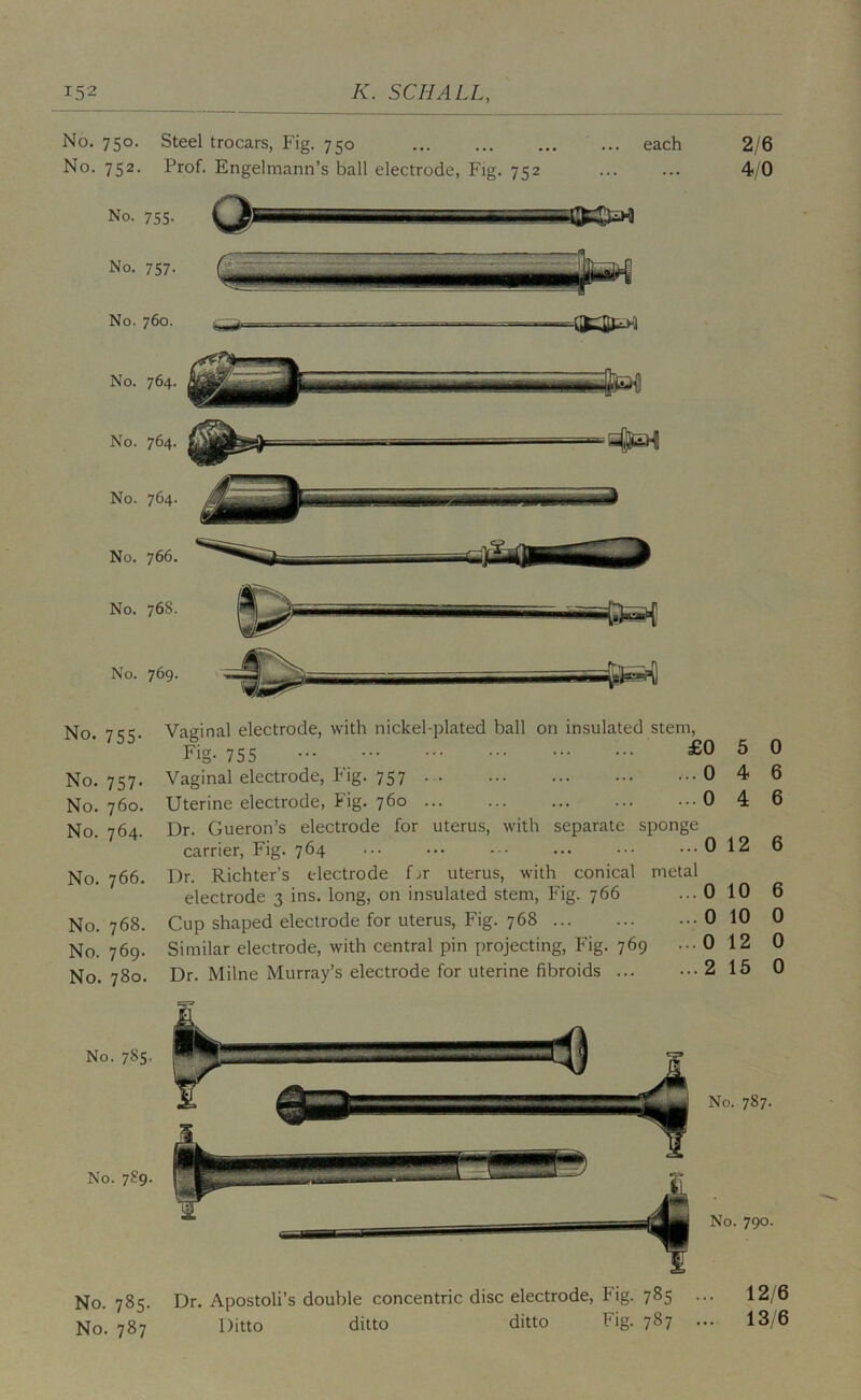 No. 750. Steel trocars, Fig. 750 ... each No. 752. Prof. Engelmann’s ball electrode, Fig. 752 No. 755. No. 757. No. 760. No. 764. No. 764. No. 764. No. 766. No. 768. No. 769. 2/6 4/0 No. 755. No. 757. No. 760. No. 764. No. 766. No. 768. No. 769. No. 780. No. 785. No. 7S9. No. 785. No. 787 Vaginal electrode, with nickel-idated ball on insulated stem. Fig. 755 £0 5 0 Vaginal electrode, Fig. 757 046 Uterine electrode, Fig. 760 0 4 6 Dr. Gueron’s electrode for uterus, with separate sponge carrier. Fig. 764 012 6 Dr. Richter’s electrode f.»r uterus, with conical metal electrode 3 ins. long, on insulated stem. Fig. 766 Cup shaped electrode for uterus. Fig. 768 Similar electrode, with central pin projecting. Fig. 769 Dr. Milne Murray’s electrode for uterine fibroids ... ...0 10 ...0 10 0 ...0 12 0 ...2 15 0 No. 787. No. 790. Dr. Apostoli’s double concentric disc electrode. Fig. 785 ... 12/6 Ditto ditto ditto Fig. 787 ... 13/6