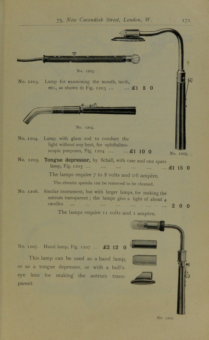 No. 1204. ■* No^ 1204. Lamp with glass rod to conduct the light without any heat, for ophthalmo- | scopic purposes, Fig. 1204 £1 10 0 ^o. 1205. No. 1205. Tong-ue depressor, by Schall, with case and one spare lamp. Fig. 1205 £1 15 0 The lamps require 7 to 8 volts and 06 ampere. The ebonite spatula can be removed to be cleaned. No. 1206. Similar instrument, but with larger lamps, for making the antrum transparent; the lamps give a light of about 4 candles The lamps require 11 volts and i ampere. No. 1207. Hand lamp. Fig. 1207 ... £2 12 0 This lamp can be used as a hand lamp, or as a tongue depressor, or with a bull’s- eye lens for making the antrum trans- parent. No. 1207.