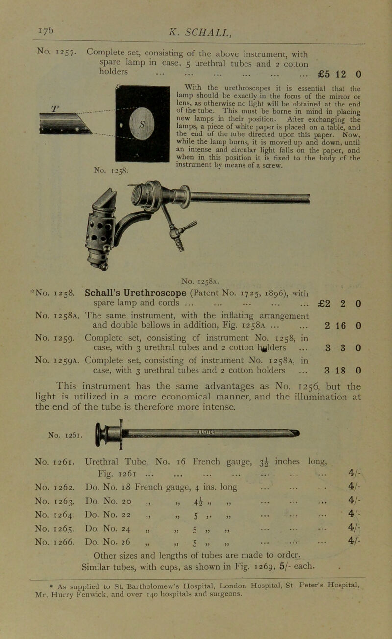 No. 1257, Complete set, consisting of the above instrument, with spare lamp in case, 5 urethral tubes and 2 cotton holders £5 12 0 With the urethroscopes it is essential that the lamp should be exactly in the focus of the mirror or lens, as otherwise no light will be obtained at the end of the tube. This must be borne in mind in placing new lamps in their position. After exchanging the lamps, a piece of white paper is placed on a table, and the^ end of the tube directed upon this paper. Now, while the lamp burns, it is moved up and down, until an intense and circular light falls on the paper, and when in this position it is fixed to the body of the instrument by means of a screw. No. 125S. No. 1258A. *No. 1258. Schall’s Urethroscope (Patent No. 1725, 1896), with spare lamp and cords ... ... ... ... ... £2 2 0 No. 1258A. The same instrument, with the inflating arrangement and double bellows in addition. Fig. 1258A ... ... 2 16 0 No. 1259. Complete set, consisting of instrument No. 1258, in case, with 3 urethral tubes and 2 cotton l^jlders ... 3 3 0 No. 1259A. Complete set, consisting of instrument No. 1258A, in case, with 3 urethral tubes and 2 cotton holders ... 3 18 0 This instrument has the same advantages as No. 1256, but the light is utilized in a more economical manner, and the illumination at the end of the tube is therefore more intense. No. 1261. Urethral Fig. Tube, No. 16 1261 ... French gauge, 3^ inches long, 4/- No. 1262. Do. No. 18 French gauge. 4 ins. long 4/- No. 1263. Do. No. 20 „ 4i » ... ... ... 4/- No. 1264. Do. No. 22 „ n 5 )' n • • • • * * ... 4'- No. 1265. Do. No. 24 >. 5 .. >) ... ... 4/- No. 1266. Do. No. 26 „ )) 5 >> ... ... 4/- Other sizes and lengths of tubes are made to order. Similar tubes, with cups, as shown in Fig. 1269, 5/- each. • As supplied to St. Bartholomew’s Hospital, London Hospital, St. Peter’s Hospital, Mr. Hurry Fenwick, and over 140 hospitals and surgeons.