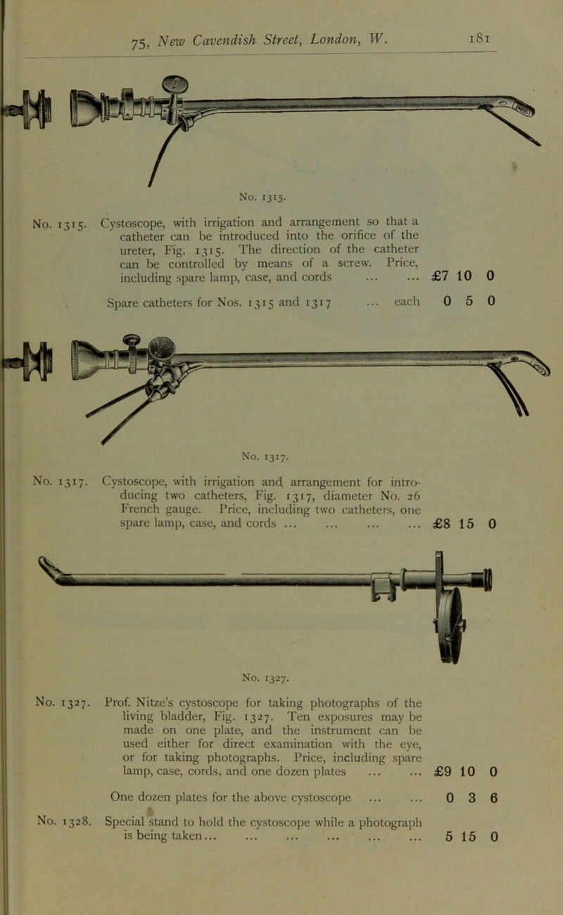 No. 1315. No. 1315. Cystoscope, with irrigation and arrangement so that a catheter can be introduced into the orifice of the ureter, Fig. 1315. The direction of the catheter can be controlled by means of a screw. Price, including spare lamp, case, and cords ... ... £7 10 0 Spare catheters for Nos. 1315 and 1317 ... each 0 5 0 •4« No. 1317. No. 1317. Cystoscope, with irrigation and. arrangement for intro- ducing two catheters. Fig. 13x7, diameter No. 26 French gauge. Price, including two catheters, one spare lamp, case, and cords ... ... ... ... £8 15 0 No. 1327. No. 1327. Prof. Nitze’s cystoscope for taking photographs of the living bladder, Fig. 1327. Ten exposures may be made on one plate, and the instrument can be used either for direct examination with the eye, or for taking photographs. Price, including spare lamp, case, cords, and one dozen plates ... ... £9 10 0 One dozen plates for the above cystoscope ... ... 0 3 6 I No. 1328. Special stand to hold the cystoscope while a photograph is being taken... ... ... 515 0