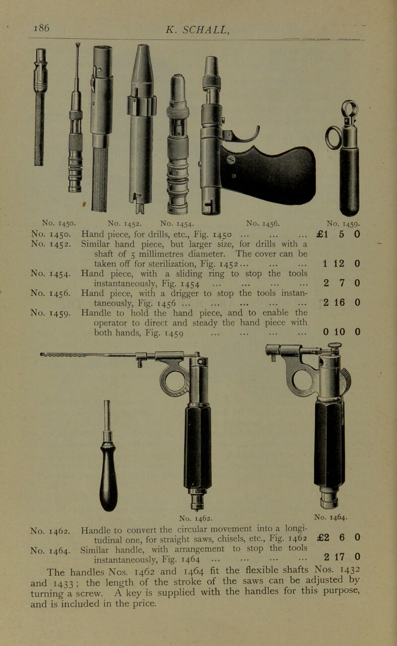 No. 1450. No. 1450. No. 1452. No. 1454. No. 1456. No. 1459. No. 1452. No. 1454. No. 1456. No. 1459. Hand piece, for drills, etc.. Fig. 1450 ... ... ... £15 0 Similar hand piece, but larger size, for drills with a shaft of 5 millimetres diameter. The cover can be taken off for sterilization. Fig. 1452... ... ... 1 12 0 Hand piece, with a sliding ring to stop the tools instantaneously. Fig. 1454 ... ... ... ... 2 7 0 Hand piece, with a drigger to stop the tools instan- taneously, Fig. 1456 ... ... ... ... ... 2 16 0 Handle to hold the hand piece, and to enable the operator to direct and steady the hand piece with both hands. Fig. 1459 ... ... ... 0 10 0 No. 1464. 6 0 No. 1462. No. 1462. Handle to convert the circular movement into a longi- tudinal one, for straight saws, chisels, etc.. Fig. 1462 £2 No. 1464. Similar handle, with arrangement to stop the tools instantaneously. Fig. 1464 ... ... . ... ••• 2 17 0 The handles Nos. 1462 and 1464 fit the flexible shafts Nos. 1432 and 1433 ; the length of the stroke of the saws can be adjusted by turning a screw. A key is supplied with the handles for this purpose, and is included in the price.