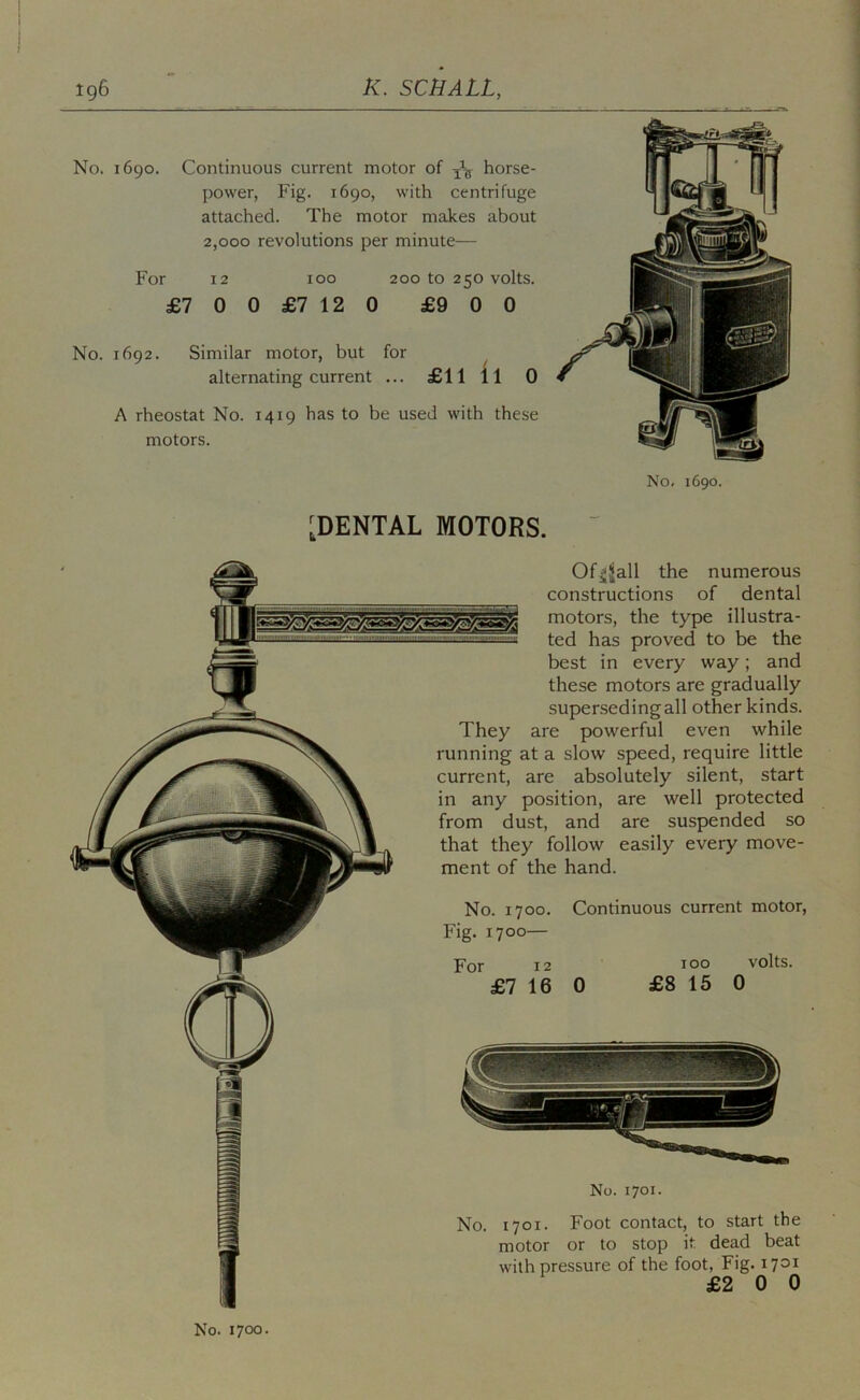 No. 1690. Continuous current motor of iV horse- power, Fig. 1690, with centrifuge attached. The motor makes about 2,000 revolutions per minute— For 12 100 200 to 250 volts. £7 0 0 £7 12 0 £9 0 0 No. 1692. Similar motor, but for ^ alternating current ... £11 11 0 A rheostat No. 1419 has to be used with these motors. No, 1690. [DENTAL MOTORS. Of^Jall the numerous constructions of dental motors, the type illustra- ted has proved to be the best in every way; and these motors are gradually superseding all other kinds. They are powerful even while running at a slow speed, require little current, are absolutely silent, start in any position, are well protected from dust, and are suspended so that they follow easily every move- ment of the hand. No. 1700. Continuous current motor. Fig. 1700— For 12 TOO volts. £7 16 0 £8 15 0 No. 1701. No. 1701. Foot contact, to start the motor or to stop it. dead beat with pressure of the foot. Fig. 1701 £2 0 0