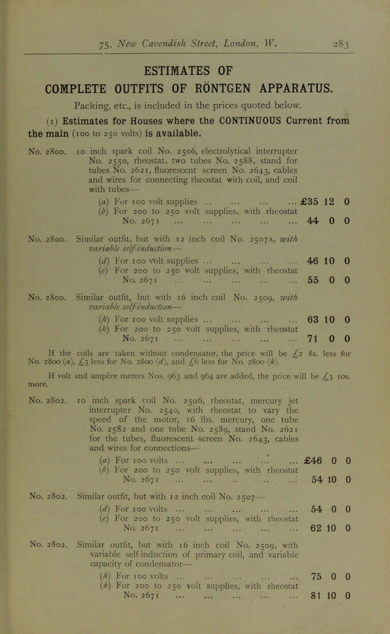 ESTIMATES OF COMPLETE OUTFITS OF RONTGEN APPARATUS. Packing, etc., is included in the prices quoted below. (i) Estimates for Houses where the CONTINUOUS Current from the main (100 to 250 volts) is available. No. 2800. 10 inch spark coil No. 2506, electrolytical interrupter No. 2550, rheostat, two tubes No. 2588, stand for tubes No. 2621, fluorescent screen No. 2643, cables and wires for connecting rheostat with coil, and coil with tubes— (a) For 100 volt supplies ... ... ... ... £35 12 0 (t>) For 200 to 250 volt supplies, with rheostat No. 2671 ... ... ... ... ... 44 0 0 No. 2800. Similar outfit, but with 12 inch coil No. 25o7.\, 7vi//i variable self-induction — {d) For 100 Molt supplies ... ... ... ... 46 10 0 [e) For 200 to 250 volt supplies, with rheostat No. 2671 ... ... ... ... ... 55 0 0 No. 2800. Similar outfit, but with 16 inch coil No. 2509, 7t'it/i variable self-induction— [h) For 100 volt supplies ... ... ... ... 63 10 0 {k) For 200 to 250 volt .supplies, with rheostat No. 2671 ... ■ ... ... ... ... 71 0 0 If the coils are taken without condensator, the price will be /2 8s. less for No. 2800 {a), less for No. 2800 {d), and ff less for No. 2800 (A). If volt and ampere meters Nos. 963 and 964 are added, the price will be ^3 los. more. No. 2802. to inch spark coil No. 2506, rheostat, mercury jet interrupter No. 2540, with rheostat to vary the speed of the motor, 16 lbs. mercury, one tube No. 2582 and one tube No. 2589, stand No. 2621 for the tubes, fluorescent screen No. 2643, cables and wires for connections— (a) For TOO volts ... ... ... ... ... £46 0 0 For 200 to 250 volt supplies, with rheo.stat No. 2671 ... ... .. ... 54 10 0 No. 2802. Similar outfit, but with 12 inch coil No. 2507— {d) For 100 volts ... ... ... ... ... 54 0 0 {e) For 200 to 250 volt supplies, with rheostat No. 2671 ... ... ... ... ... 62 10 0 No. 2802. Similar outfit, but with 16 inch coil No. 2509, with variable self-induction of primary coil, and variable capacity of condensator— (/i) For 100 volts ... ... ... ... ... 75 0 0 [k) For 200 to 250 volt supjfiies, with rheostat No. 2671 ... ... ... ... ... 81 10 0