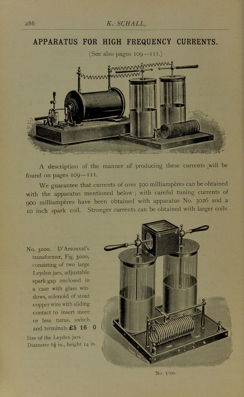 APPARATUS FOR HIGH FREQUENCY CURRENTS. (See also pages 109—111.) A description of the manner of producing these currents ;will be found on pages 109—iii. We guarantee that currents of over 500 milliamperes can be obtained with the apparatus mentioned below ; with careful tuning currents of 900 milliamperes have been obtained with apparatus No. 3026 and a 10 inch spark coil. Stronger currents can be obtained with larger coils No. 3000. D’Arsonval’s transformer, Fig. 3000, consisting of two large Leyden jars, adjustable spark-gap enclosed in a case with glass win- dows, solenoid of stout copper wire with sliding contact to insert more or less turns, switch and terminals £5 16 0 Size of the Leyden jars ; Diameter in., height 14 in. No. I’.oo.