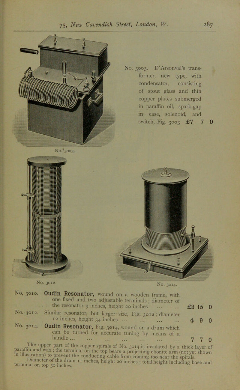 No.'3003. No. 3003. D’Arsonval’s trans- former, new type, with condensator, consisting of stout glass and thin copper plates submerged in paraffin oil, spark-gap in case, solenoid, and switch. Fig. 3003 £7 7 0 No. 3014. No. 3010. Oudin RGSOnatOP, wound on a wooden frame, with one fixed and two adjustable terminals; diameter of the resonator 9 inches, height 20 inches £3 15 0 No.-3012. Similar resonator, but larger-size. Fig. 3012 ; diameter 12 inches, height 34 inches 4 9 Q No. 3014. Oudin Resonator, Fig. 3014, wound on a drum which can be turned for accurate tuning by means of a handle...... 7 7 0 upper part of the copper spirals of No. 3014 is insulated by a thick layer of parathn and wax ; the terminal on the top bears a projecting ebonite arm (not yet shown in Illustration) to prevent the conducting cable from coming too near the spirals. tprmln of the drum 11 inches, height 20 inches ; total height including base and terminal on top 30 inches.