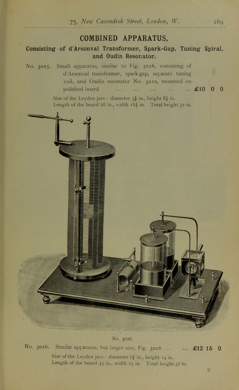 COMBINED APPARATUS, Consisting: of d’Apsonval Transformer, Spark-Gap, Tuning* Spiral, and Oudin Resonator. No. 3025. Small apparatus, similar to Fig. 3026, consisting of d’Arsonval transformer, spark-gap, separate tuning coil, and Oudin resonator No. 3010, mounted on polished board ... ... ... ... ...£10 0 0 .Size of the Leyden jars : diameter 3^ in., height 8A in. Length of the board 28 in., width 18A in. Total height 32 in. No. 3026. No. 3026. Similar apparatus, but larger size. Fig. 3026 £12 15 0 Size of the Leyden jars : diameter in., height 14 in. Length of the board 45 in., width 25 in. Total height 47 in. U