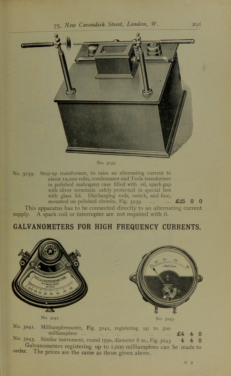 No. 3039. Step-up transformer, to raise an alternating current to about 10,000 volts, condensator and Tesla transformer in polished mahogany case filled with oil, spark-gap with silver terminals safely protected in special box with glass lid. Discharging rods, switch, and fuse, mounted on polished ebonite. Fig. 3039 ... ... £25 0 0 This apparatus has to be connected directly to an alternating current supply. A spark coil or interrupter are not required with it. GALVANOMETERS FOR HIGH FREQUENCY CURRENTS. No. 3041. No. 3043. No. 3041. Milliampferemeter, Fig. 3041, registering up to 500 milliamp^res ... ... ... .. ... ... £4 4 0 3°43- Similar instrument, round type, diameter 8 in.. Fig. 3043 4 4 0 Galvanometers registering up to 1,000 milliamperes can be made to order. The prices are the same as those given above. u 2