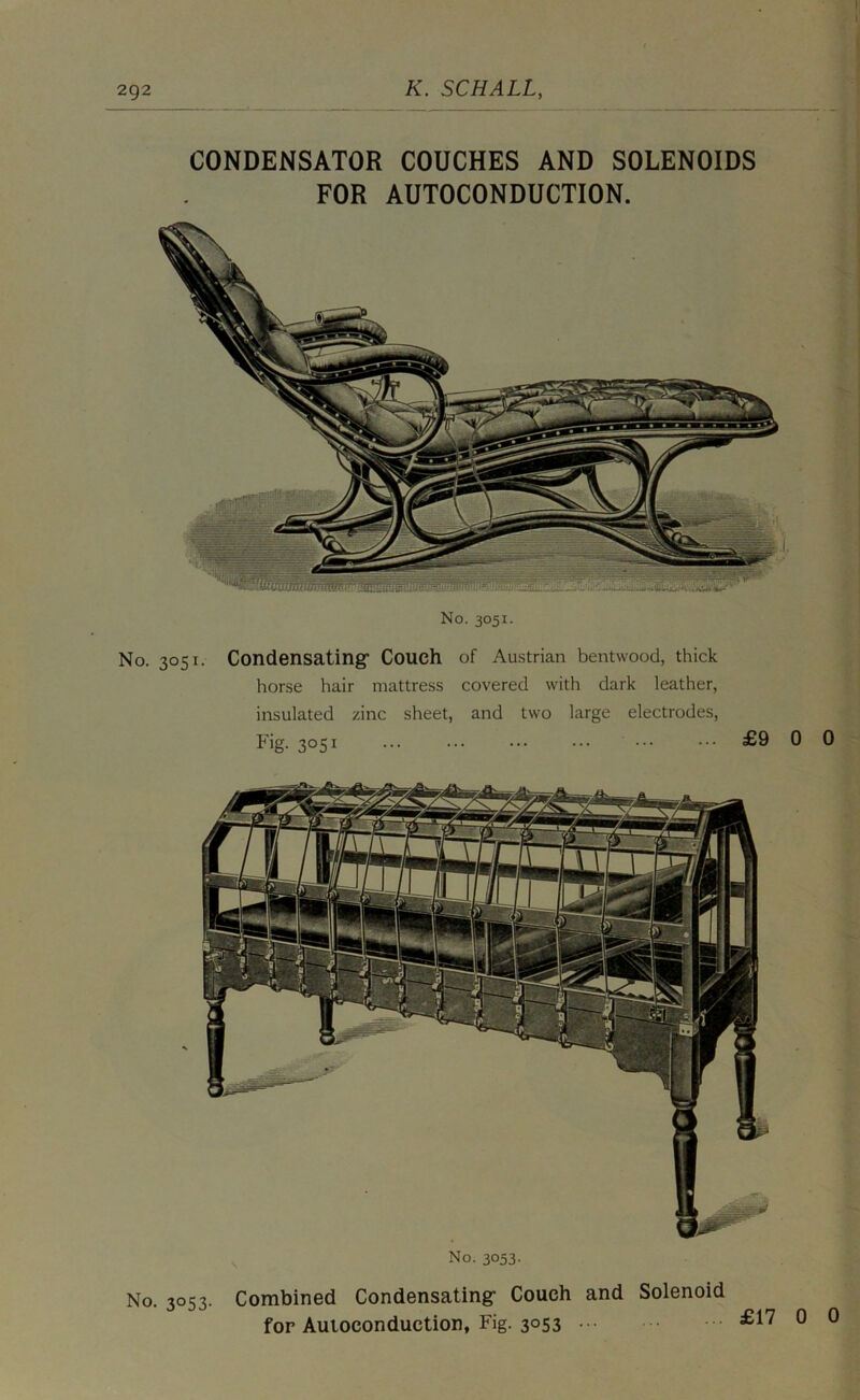 CONDENSATOR COUCHES AND SOLENOIDS FOR AUTOCONDUCTION. No. 3051. No. 3051. Condensatingf Couch of Austrian bentwood, thick horse hair mattress covered with dark leather, insulated zinc sheet, and two large electrodes. Fig. 3051 £9 No. 3053. No. 3053. Combined Condensating- Couch and Solenoid fop Auloconduction, Fig. 3053 £17
