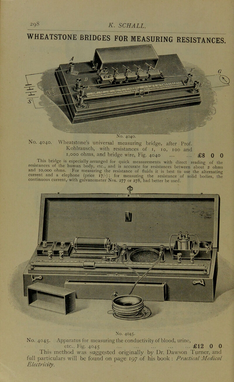 WHEATSTONE BRIDGES FOR MEASURING RESISTANCES. No. 4040. No. 4040. Wheatstone’s universal measuring bridge, after Prof. Kohlrausch, with resistances of i, 10, 100 and 1,000 ohms, and bridge wire. Fig. 4040 ... ... £8 0 0 This bridge is especially arranged for quick measurements with direct reading of the resistances of the human body, etc., and is accurate for resistances between about 2 ohms and 10,000 ohms. For measuring the resistance of fluids it is best to use the alternating current and a elephone (price 17/-): for measuring the resistance of solid bodies, the continuous current, with galvanometer Nos. 277 or 278, had better be used. No. 4045. No. 404:5. Apparatus for measuring the conductivity of blood, urine, etc., J'ig. 4045 £12 0 0 Thi.s method was .sut^gestcd originally by Dr. Daw.son Tiirner, and full (jarticulars will be found on page 197 of his book : Practical Medical Electricity.