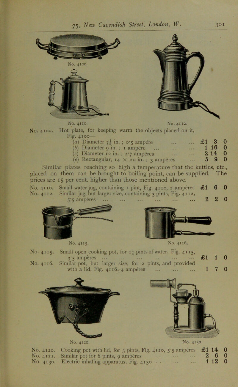 No. 4110. No. 4112. No. 4100. Hot plate, for keeping warm the objects placed on it, Fig. 4100— (rt) Diameter 7^ in. ; 0*5 ampere ... ... £1 3 0 [b) Diameter 9 in. ; i ampere ... ... ... 116 0 (c) Diameter 12 in.; 2’7 amperes ... ... 2 14 0 (e) Rectangular, 14 x 20 in. ; 3 amperes ... 5 9 0 Similar plates reaching so high a temperature that the kettles, etc., placed on them can be brought to boiling point, can be supplied. The prices are 15 per cent, higher than those mentioned above. No. 4110. Small water jug, containing i pint, Fig. 4110, 2 amperes £1 6 0 No. 4112. Similar jug, but larger size, containing 3 pints. Fig. 4112, 5‘5 amperes ... ... ... ... ... ... 2 2 0 No. 4115. No. 4116. No. 4115. Small open cooking pot, for i|-pints of water. Fig. 4115, 3‘5 amperes ... ... ... ... ... ... £1 1 0 No. 4116. Similar pot, but larger size, for 2 pints, and provided with a lid, Fig. 4116, 4 amperes ... ... ... 17 0 No. 4130. No. 4120. No. 4120. Cooking pot with lid, for 3 pints. Fig. 4120, 5*5 amperes £1 14 0 No. 4121. Similar pot for 6 pints, 9 amperes ... ••• ••• 2 6 0 No. 4130. Electric inhaling apparatus, Fig. 4130 . . ... ... 1 12 0
