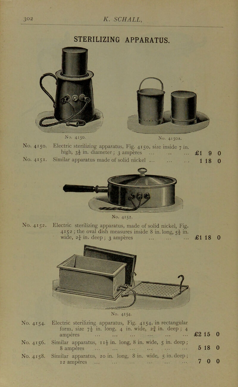 STERILIZING APPARATUS. No. 4150. No. 4150A. No. 4150. Electric sterilizing apparatus, Fig. 4150, size inside 7 in. in. diameter; 3 amperes £1 9 No. 4151. Similar apparatus made of solid nickel 1 18 No. 4152. No. 4152. Electric sterilizing apparatus, made of solid nickel, Fig. 4152 ; the oval dish measures inside 8 in. long, 5|- in. wide, 2^ in. deep; 3 amperes £1 18 0 No. 4154. No. 4154. Electric sterilizing apparatus, Fig. 4154, in rectangular form, size in. long, 4 in. wide, zf in. deep ; 4 amperes No. 4156. Similar apparatus, iii in. long, 8 in. wide, 5 in. deep; 8 amperes No. 4158. Similar apparatus, 20 in. long, 8 in. wide, 5 in. deep; 12 amperes £2 15 0 5 18 0 7 0 0