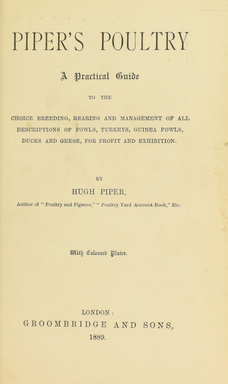 PIPER’S POULTRY 31 practical (Smite TO THE CHOICE BREEDING, REARING AND MANAGEMENT OF ALL DESCRIPTIONS OF FOWLS, TURKEYS, GUINEA FOWLS, DUCKS AND GEESE, FOR PROFIT AND EXHIBITION. BY HUGH PIPER, Author of “Poultry and Pigeons,” “ Poultry Yard Account Book,” Etc. Cnlmmtr plates. LONDON: groombridge and sons, 1889.