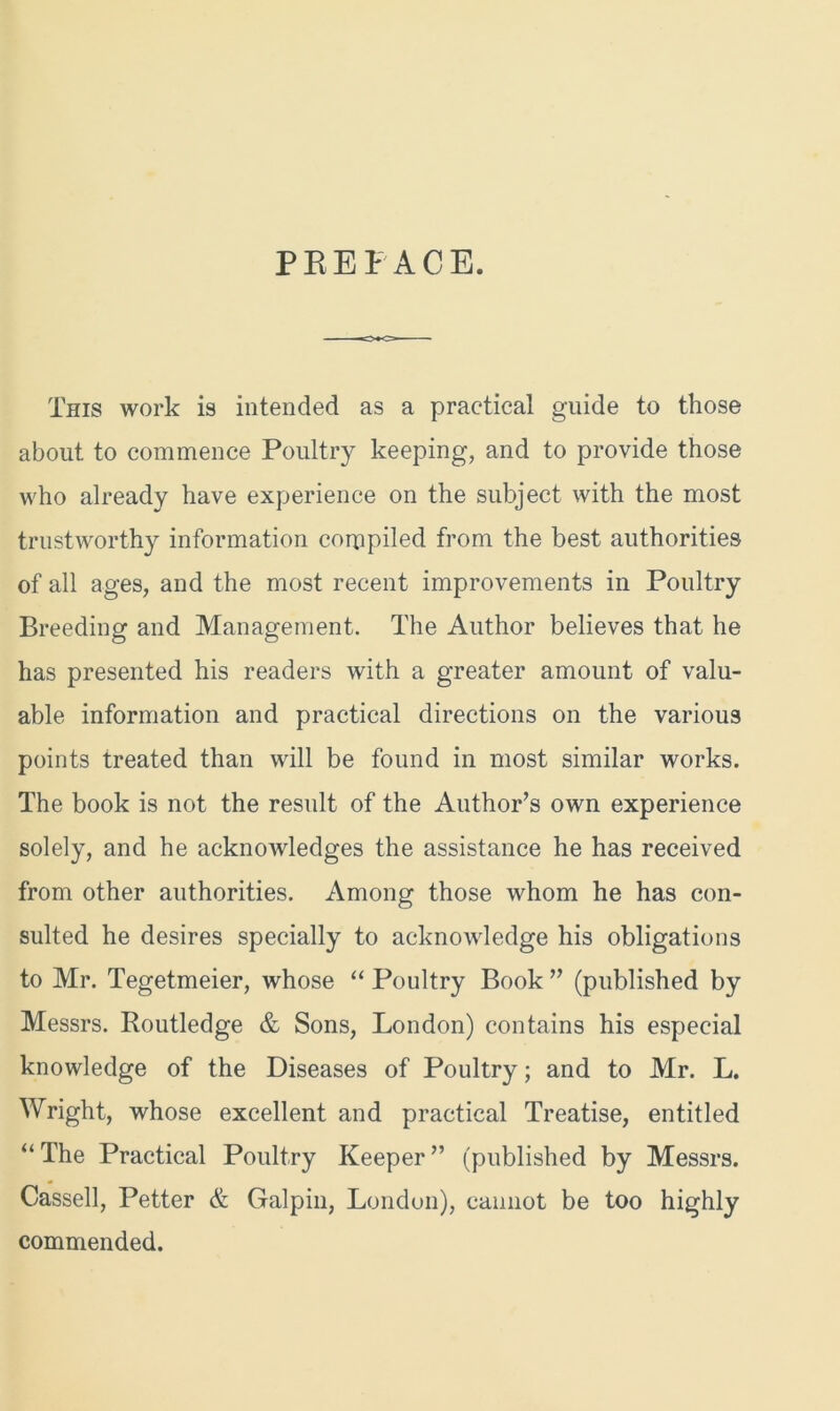 PREFACE. This work is intended as a practical guide to those about to commence Poultry keeping, and to provide those who already have experience on the subject with the most trustworthy information compiled from the best authorities of all ages, and the most recent improvements in Poultry Breeding and Management. The Author believes that he has presented his readers with a greater amount of valu- able information and practical directions on the various points treated than will be found in most similar works. The book is not the result of the Author’s own experience solely, and he acknowledges the assistance he has received from other authorities. Among those whom he has con- sulted he desires specially to acknowledge his obligations to Mr. Tegetmeier, whose “ Poultry Book ” (published by Messrs. Routledge & Sons, London) contains his especial knowledge of the Diseases of Poultry; and to Mr. L. Wright, whose excellent and practical Treatise, entitled “ The Practical Poultry Keeper ” (published by Messrs. Cassell, Petter & Galpin, London), cannot be too highly commended.
