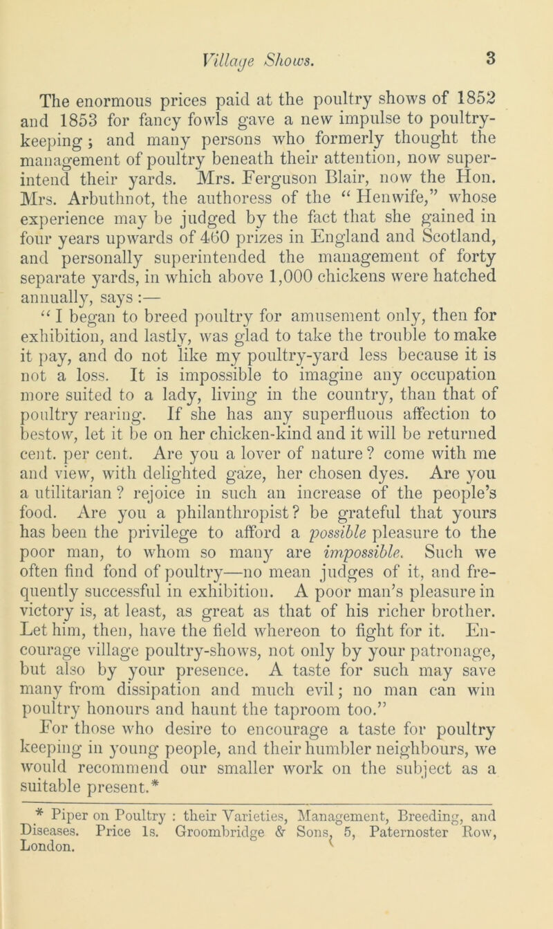Village Shows. The enormous prices paid at the poultry shows of 1852 and 1853 for fancy fowls gave a new impulse to poultry- keeping ; and many persons who formerly thought the management of poultry beneath their attention, now super- intend their yards. Mrs. Ferguson Blair, now the Hon. Mrs. Arbuthnot, the authoress of the “ Hen wife,” whose experience may be judged by the fact that she gained in four years upwards of 460 prizes in England and Scotland, and personally superintended the management of forty separate yards, in which above 1,000 chickens were hatched annually, says:— “ I began to breed poultry for amusement only, then for exhibition, and lastly, was glad to take the trouble to make it pay, and do not like my poultry-yard less because it is not a loss. It is impossible to imagine any occupation more suited to a lady, living in the country, than that of poultry rearing. If she has any superfluous affection to bestow, let it be on her chicken-kind and it will be returned cent, per cent. Are you a lover of nature? come with me and view, with delighted gaze, her chosen dyes. Are you a utilitarian ? rejoice in such an increase of the people’s food. Are you a philanthropist? be grateful that yours has been the privilege to afford a possible pleasure to the poor man, to whom so many are impossible. Such we often find fond of poultry—no mean judges of it, and fre- quently successful in exhibition. A poor man’s pleasure in victory is, at least, as great as that of his richer brother. Let him, then, have the field whereon to fight for it. En- courage village poultry-shows, not only by your patronage, but also by your presence. A taste for such may save many from dissipation and much evil; no man can win poultry honours and haunt the taproom too.” For those who desire to encourage a taste for poultry keeping in young people, and their humbler neighbours, Ave Avould recommend our smaller work on the subject as a suitable present.* * Piper on Poultry : their Varieties, Management, Breeding, and Diseases. Price Is. Groombridge & Sons, 5, Paternoster Bow, London. {