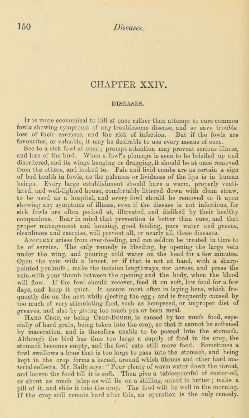 CHAPTER XXIV. DISEASES. It is more economical to kill at once rather than attempt to cure common fowls showing symptoms of any troublesome disease, and so save trouble loss of their carcases, and the risk of infection. But if the fowls are favourites, or valuable, it may be desirable to use every means of cure. See to a sick fowl at once ; prompt attention may prevent serious illness, and loss of the bird. When a fowl's plumage is seen to be bristled up and disordered, and its wings hanging or dragging, it should be at once removed from the others, and looked to. Pale and livid combs are as certain a sign of bad health in fowls, as the paleness or lividness of the lips is in human beings. Every large establishment should have a warm, properly venti- lated, and well-lighted house, comfortably littered down with clean straw, to be used as a hospital, and every fowl should be removed to it upon showing any symptoms of illness, even if the disease is not infectious, for sick fowls are often pecked at, illtreated, and disliked by their healthy companions. Bear in mind that prevention is better than cure, and that proper management and housing, good feeding, pure water and greens, cleanliness and exercise, will prevent all, or nearly all, these diseases. Apoplexy arises from over-feeding, and can seldom be treated in time to be of service. The only remedy is bleeding, by opening the large vein under the wing, and pouring cold water on the head for a few minutes. Open the vein with a lancet, or if that is not at hand, with a sharp- pointed penknife ; make the incision lengthways, not across, and press the vein.with your thumb between the opening and the body, when the blood will flow. If the fowl should recover, feed it on soft, low food for a few days, and keep it quiet. It occurs most often in laying hens, which fre- quently die on the nest while ejecting the egg; and is frequently caused by too much of very stimulating food, such as hempseed, or improper diet of greaves, and also by giving too much pea or bean meal. Hard Crop, or being Crop-Bound, is caused by too much food, espe- cially of hard grain, being taken into the crop, so that it cannot be softened by maceration, and is therefore unable to be passed into the stomach. Although the bird has thus too large a supply of food in its crop, the stomach becomes empty, and the fowl eats still more food. Sometimes a fowl swallows a bone that is too large to pass into the stomach, and being kept in the crop forms a kernel, around which fibrous and other hard ma- terial collects. Mr. Baily says: “Pour plenty of warm water down the throat, and loosen the food till it is soft. Then give a tablespoonful of castor-oil, or about as much jalap as will lie on a shilling, mixed in butter ; make a. pill of it, and slide it into the crop. The fowl will be well in the morning. If the crop still remain hard after this, an operation is the only remedy.