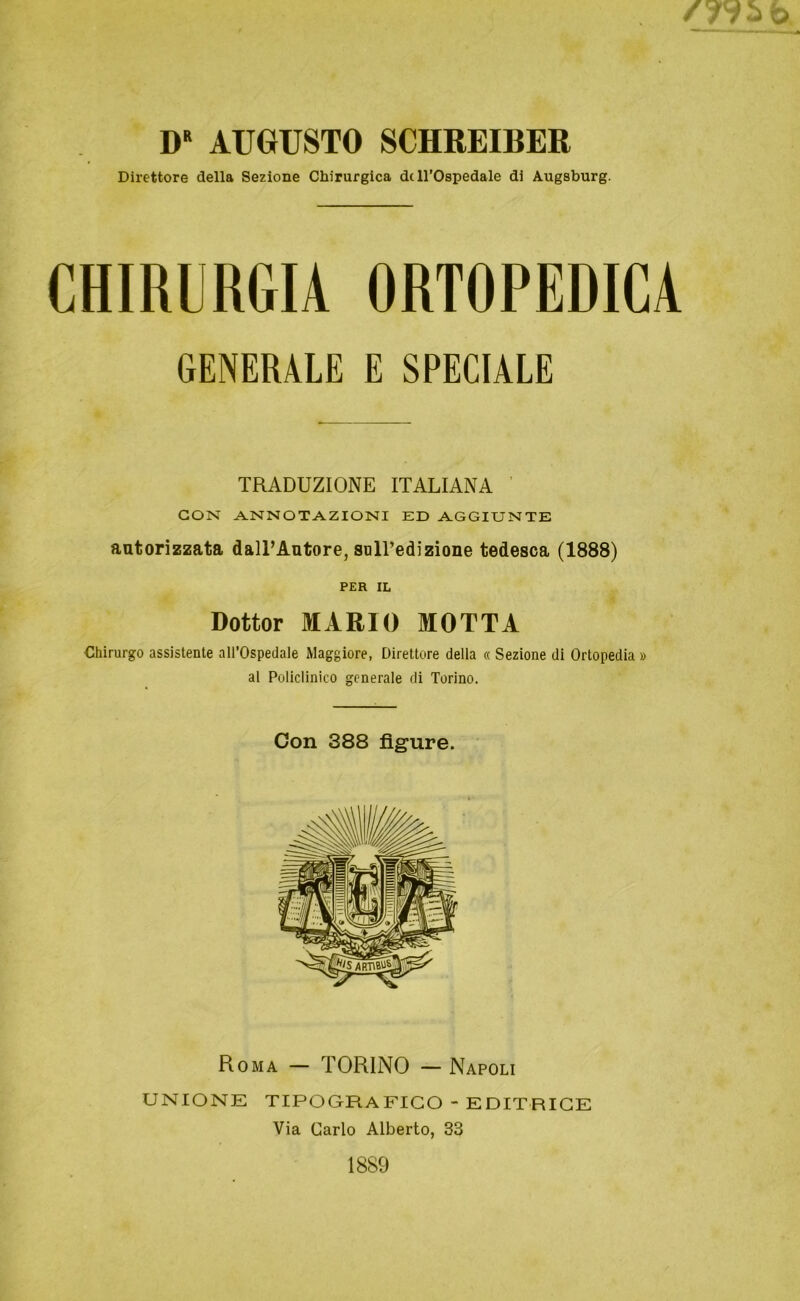 D“ AUGUSTO SCHREIBER Direttore della Sezione Chirurgica de ll’Ospedale di Augsburg. CHIRURGIA ORTOPEDICA GENERALE E SPECIALE TRADUZIONE IT ALI ANA GON ANNOTAZIONI ED AGGITJNTE autorizzata dall’Autore, salTedizione tedesca (1888) PER IL Dottor MARIO MOTTA Chirurgo assistente all’Ospedale Maggiore, Direttore della « Sezione di Ortopedia » al Policlinico generale di Torino. Con 388 figure. Roma — TORINO — Napoli UNIONE TIPOGRAFICO - EDITRICE Via Carlo Alberto, 33 1889