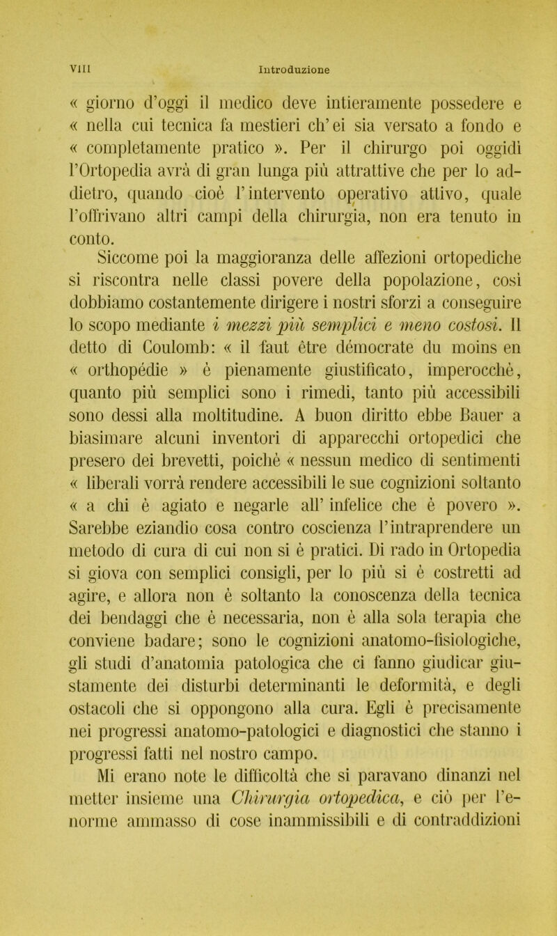 « giorno d’oggi il medico deve intieramente possedere e « nella cui tecnica fa mestieri ch’ei sia versato a fondo e « completamente pratico ». Per il chirurgo poi oggidi FOrtopedia avrä di grau lunga piü attrattive che per lo ad- dietro, quando cioe l’intervento operativo attivo, quäle Poffrivano altri campi della chirurgia, non era tenuto in conto. Siccome poi la maggioranza delle affezioni ortopediche si riscontra nelle classi povere della popolazione, cosi dobbiamo costantemente dirigere i nostri sforzi a conseguire lo scopo mediante i mezzi piü semplici e meno costosi. 11 detto di Coulomb: « il faut etre democrate du moins en « orthopedie » e pienamente giustificato, hnperocche, quanto piü semplici sono i rimedi, tanto piü accessibili sono dessi alla moltitudine. A buon diritto ebbe Bauer a biasimare alcuni inventori di apparecchi ortopedici die presero dei brevetti, poiclie « nessun medico di sentimenti « liberali vorrä rendere accessibili le sue cognizioni soltanto « a chi e agiato e negarle all’ infelice che e povero ». Sarebbe eziandio cosa contro coscienza l’intraprendere un metodo di cura di cui non si e pratici. Di rado in Ortopedia si giova con semplici consigli, per lo piü si e costretti ad agire, e allora non e soltanto la conoscenza della tecnica dei bendaggi che e necessaria, non e alla sola terapia che conviene badare; sono le cognizioni anatomo-tisiologiche, gli studi d’anatomia patologica che ci fanno giudicar giu- stamente dei disturbi determinanti le deformitä, e degli ostacoli che si oppongono alla cura. Egli e precisamente nei progressi anatomo-patologici e diagnostici che stanno i progressi fatti nel nostro campo. Mi erano note le difficoltä che si paravano dinanzi nel metter insieme una Chirurgia ortopedica, e ciü per l’e- norme ammasso di cose inammissibili e di contraddizioni