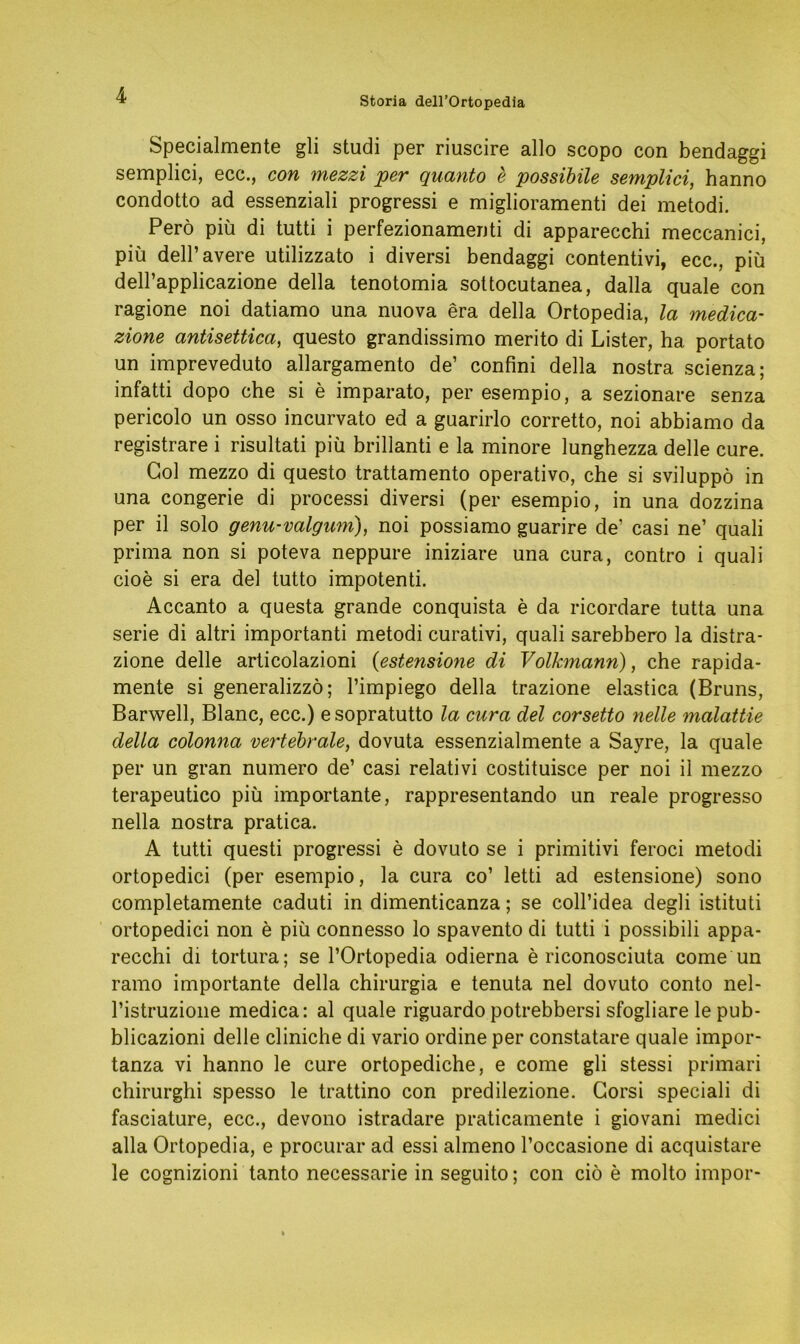 Storia dell’Ortopedia Specialmente gli studi per riuscire allo scopo con bendaggi semplici, ecc., con mezzi per quanto e possibile semplici, hanno condotto ad essenziali progressi e miglioramenti dei metodi. Perö piü di tutti i perfezionamenti di apparecchi meccanici, piü dell’avere utilizzato i diversi bendaggi contentivi, ecc., piü deH’applicazione della tenotomia sottocutanea, dalla quäle con ragione noi datiamo una nuova era della Ortopedia, la medica- zione antisettica, questo grandissimo merito di Lister, ha portato un impreveduto allargamento de’ confini della nostra scienza; infatti dopo che si e imparato, per esempio, a sezionare senza pericolo un osso incurvato ed a guarirlo corretto, noi abbiamo da registrare i risultati piü brillanti e la minore lunghezza delle eure. Gol mezzo di questo trattamento operativo, che si sviluppö in una congerie di processi diversi (per esempio, in una dozzina per il solo genu-valgum), noi possiamo guarire de’ casi ne’ quali prima non si poteva neppure iniziare una cura, contro i quali cioe si era del tutto impotenti. Accanto a questa grande conquista e da ricordare tutta una serie di altri importanti metodi curativi, quali sarebbero la distra- zione delle articolazioni (estensione di Volkmann), che rapida- mente si generalizzö; l’impiego della trazione elastica (Bruns, Barwell, Blanc, ecc.) esopratutto la cura del corsetto nette malattie della colonna vertebrale, dovuta essenzialmente a Sayre, la quäle per un gran numero de’ casi relativi costituisce per noi il mezzo terapeutico piü importante, rappresentando un reale progresso nella nostra pratica. A tutti questi progressi e dovuto se i primitivi feroci metodi ortopedici (per esempio, la cura co’ letti ad estensione) sono completamente caduti in dimenticanza; se coll’idea degli istituti ortopedici non e piü connesso lo spavento di tutti i possibili appa- recchi di tortura; se l’Ortopedia odierna e riconosciuta come un ramo importante della chirurgia e tenuta nel dovuto conto nel- l’istruzione medica: al quäle riguardo potrebbersi sfogliare le pub- blicazioni delle cliniche di vario ordine per constatare quäle impor- tanza vi hanno le eure ortopediche, e come gli stessi primari chirurghi spesso le trattino con predilezione. Corsi speciali di fasciature, ecc., devono istradare praticamente i giovani medici alla Ortopedia, e procurar ad essi almeno l’occasione di acquistare le cognizioni tanto necessarie in seguito; con ciö e molto impor-