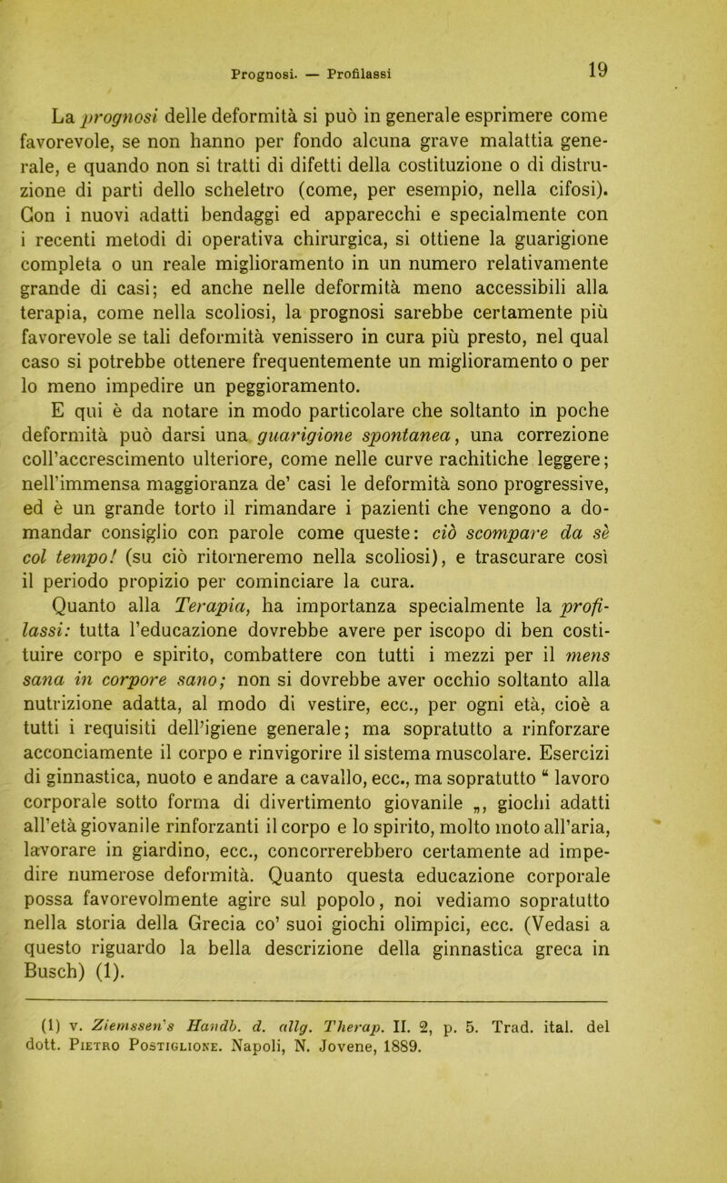 Prognosi. — Profilassi La -prognosi delle deformitä si puö in generale esprimere come favorevole, se non hanno per fondo alcuna grave malattia gene- rale, e quando non si tratti di difetti della costituzione o di distru- zione di parti dello scheletro (come, per esempio, nella cifosi). Gon i nuovi adatti bendaggi ed apparecchi e specialmente con i recenti metodi di operativa chirurgica, si ottiene la guarigione completa o un reale miglioramento in un numero relativamente grande di casi; ed anche nelle deformitä meno accessibili alla terapia, come nella scoliosi, la prognosi sarebbe certamente piü favorevole se tali deformitä venissero in cura piü presto, nel quäl caso si potrebbe ottenere frequentemente un miglioramento o per 10 meno impedire un peggioramento. E qui e da notare in modo particolare che soltanto in poche deformitä puö darsi una guarigione spontanea, una correzione coll’accrescimento ulteriore, come nelle curve rachitiche leggere; neH’immensa maggioranza de1 casi le deformitä sono progressive, ed e un grande torto il rimandare i pazienti che vengono a do- mandar consiglio con parole come queste: cid scompare da se col tempo! (su ciö ritorneremo nella scoliosi), e trascurare cosi 11 periodo propizio per cominciare la cura. Quanto alla Terapia, ha importanza specialmente la profi- lassi: tutta l’educazione dovrebbe avere per iscopo di ben costi- tuire corpo e spirito, combattere con tutti i mezzi per il mens sana in corpore sano; non si dovrebbe aver occhio soltanto alla nutrizione adatta, al modo di vestire, ecc., per ogni etä, cioe a tutti i requisiti dell’igiene generale; ma sopratutto a rinforzare acconciamente il corpo e rinvigorire il sistema muscolare. Esercizi di ginnastica, nuoto e andare a cavallo, ecc., ma sopratutto “ lavoro corporale sotto forma di divertimento giovanile „, giochi adatti all’etä giovanile rinforzanti il corpo e lo spirito, molto moto all’aria, lavorare in giardino, ecc., concorrerebbero certamente ad impe- dire numerose deformitä. Quanto questa educazione corporale possa favorevolmente agire sul popolo, noi vediamo sopratutto nella storia della Grecia co’ suoi giochi olimpici, ecc. (Vedasi a questo riguardo la bella descrizione della ginnastica greca in Busch) (1). (1) v. Ziemssen s Handb. d. allg. Therap. II. 2, p. 5. Trad. ital. del dott. Pietro Postiglione. Napoli, N. Jovene, 1889.