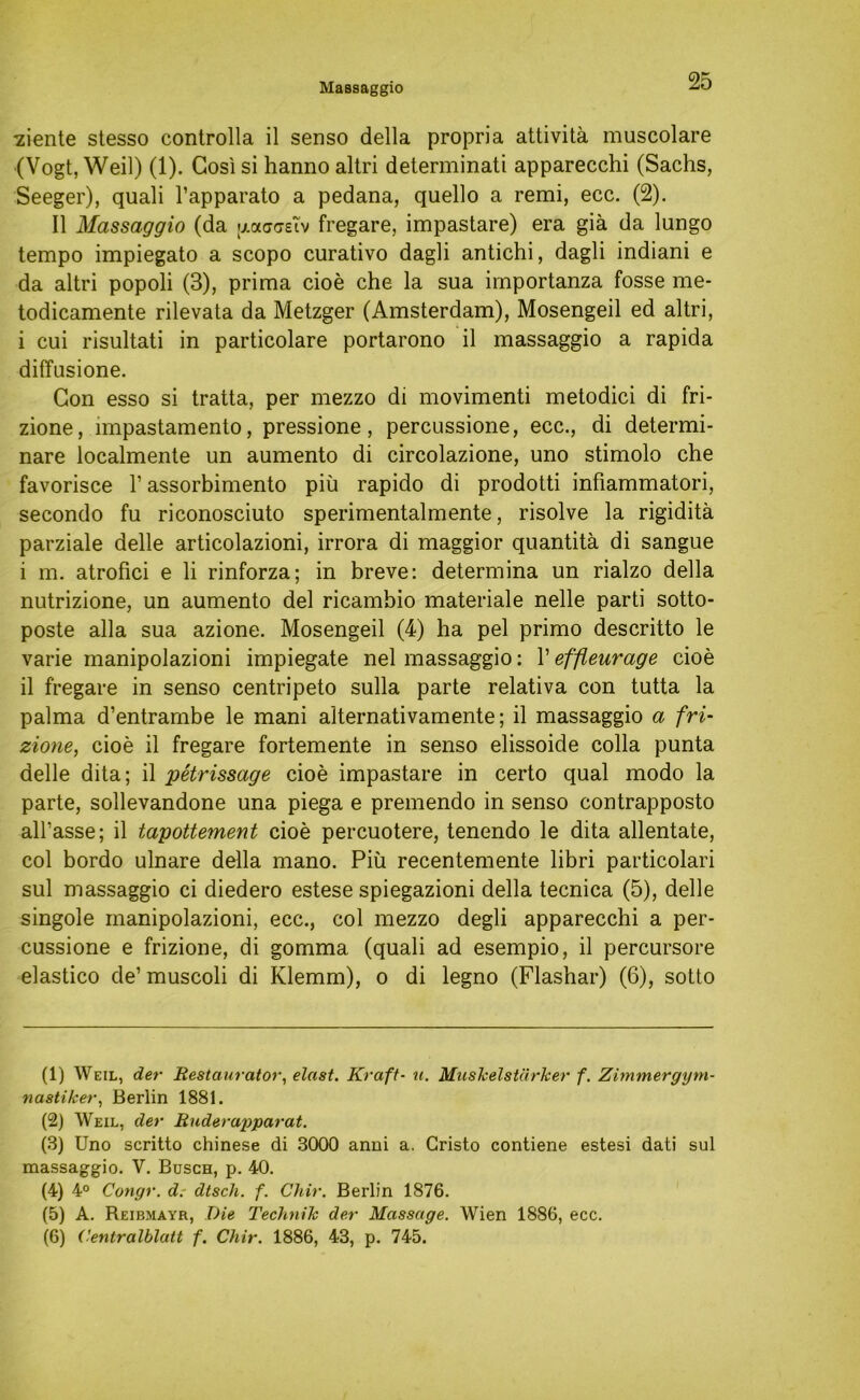 Massaggio ■ziente stesso controlla il senso della propria attivitä muscolare (Vogt, Weil) (1). Gosi si hanno altri determinati apparecchi (Sachs, Seeger), quali l’apparato a pedana, quello a remi, ecc. (2). II Massaggio (da p.acastv fregare, impastare) era giä da lungo tempo impiegato a scopo curativo dagli antichi, dagli indiani e da altri popoli (3), prima cioe che la sua importanza fosse me- todicamente rilevata da Metzger (Amsterdam), Mosengeil ed altri, i cui risultati in particolare portarono il massaggio a rapida diffusione. Gon esso si tratta, per mezzo di movimenti metodici di fri* zione, impastamento, pressione, percussione, ecc., di determi- nare localmente un aumento di circolazione, uno stimolo che favorisce 1’ assorbimento piü rapido di prodotti infiammatori, secondo fu riconosciuto sperimentalmente, risolve la rigiditä parziale delle articolazioni, irrora di maggior quantitä di sangue i m. atrofici e li rinforza; in breve: determina un rialzo della nutrizione, un aumento del ricambio materiale nelle parti sotto- poste alla sua azione. Mosengeil (4) ha pel primo descritto le varie manipolazioni impiegate nel massaggio: 1’ effleurage cioe il fregare in senso centripeto sulla parte relativa con tutta la palma d’entrambe le mani alternativamente; il massaggio a fri- zione, cioe il fregare fortemente in senso elissoide colla punta delle dita; il petrissage cioe impastare in certo quäl modo la parte, sollevandone una piega e premendo in senso contrapposto all’asse; il tapottement cioe percuotere, tenendo le dita allentate, col bordo ulnare della mano. Piü recentemente libri particolari sul massaggio ci diedero estese spiegazioni della tecnica (5), delle singole manipolazioni, ecc., col mezzo degli apparecchi a per- cussione e frizione, di gomma (quali ad esempio, il percursore elastico de’ muscoli di Klemm), o di legno (Flashar) (6), sotto (1) Weil, der Restaurator, elast. Kraft• u. Muskelstärker f. Zimmergym- nastiker, Berlin 1881. (2) Weil, der Ruderapparat. (3) Uno scritto Chinese di 3000 anni a. Gristo contiene estesi dati sul massaggio. V. Busch, p. 40. (4) 4° Congr. d. dtsch. f. Chir. Berlin 1876. (5) A. Reibmayr, Die Technik der Massage. Wien 1886, ecc. (6) Cenlralblatt f. Chir. 1886, 43, p. 745.