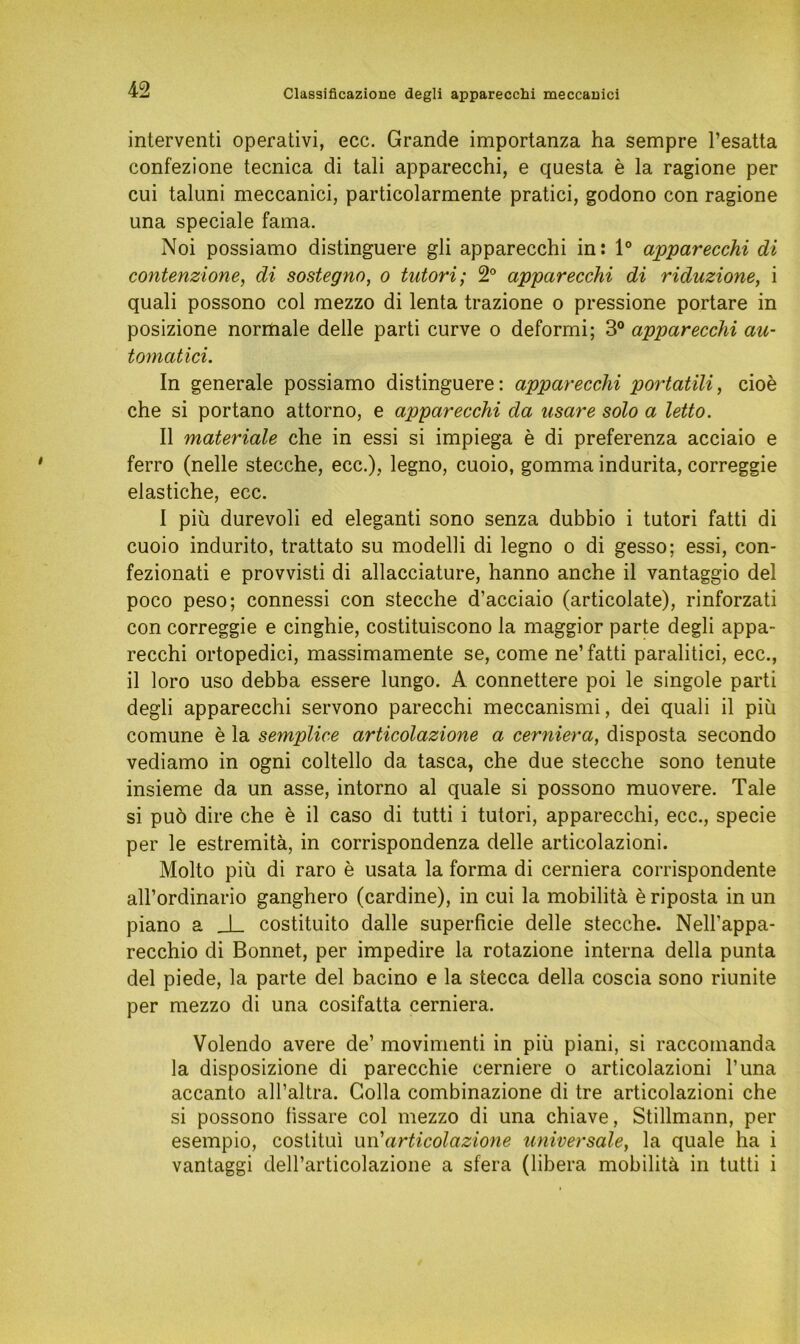 Classificazione degli apparecchi meccauici interventi operativi, ecc. Grande importanza ha sempre l’esatta confezione tecnica di tali apparecchi, e questa e la ragione per cui taluni meccanici, particolarmente pratici, godono con ragione una speciale fama. Noi possiamo distinguere gli apparecchi in: 1° apparecchi di contenzione, di sostegno, o tutori; 2° apparecchi di riduzione, i quali possono col mezzo di lenta trazione o pressione portare in posizione normale delle parti curve o deformi; 3° apparecchi au- tomatici. In generale possiamo distinguere: apparecchi portatili, cioe che si portano attorno, e apparecchi da usare solo a letto. II materiale che in essi si impiega e di preferenza acciaio e ferro (nelle stecche, ecc.), legno, cuoio, gomma indurita, correggie elastiche, ecc. I piü durevoli ed eleganti sono senza dubbio i tutori fatti di cuoio indurito, trattato su modelli di legno o di gesso; essi, con* fezionati e provvisti di allacciature, hanno anche il vantaggio del poco peso; connessi con stecche d’acciaio (articolate), rinforzati con correggie e cinghie, costituiscono la maggior parte degli appa- recchi ortopedici, massimamente se, come ne’ fatti paralitici, ecc., il loro uso debba essere lungo. A connettere poi le singole parti degli apparecchi servono parecchi meccanismi, dei quali il piü comune e la semplice articolazione a cerniera, disposta secondo vediamo in ogni coltello da tasca, che due stecche sono tenute insieme da un asse, intorno al quäle si possono muovere. Tale si puö dire che e il caso di tutti i tutori, apparecchi, ecc., specie per le estremitä, in corrispondenza delle articolazioni. Molto piü di raro e usata la forma di cerniera corrispondente all’ordinario ganghero (cardine), in cui la mobilitä e riposta in un piano a J_ costituito dalle superficie delle stecche. Nell'appa- recchio di Bonnet, per impedire la rotazione interna della punta del piede, la parte del bacino e la stecca della coscia sono riunite per mezzo di una cosifatta cerniera. Volendo avere de’ movimenti in piü piani, si raccomanda la disposizione di parecchie cerniere o articolazioni l’una accanto all’altra. Golla combinazione di tre articolazioni che si possono lissare col mezzo di una chiave, Stillmann, per esempio, costitui un 'articolazione universale, la quäle ha i vantaggi dell’articolazione a sfera (libera mobilitä in tutti i