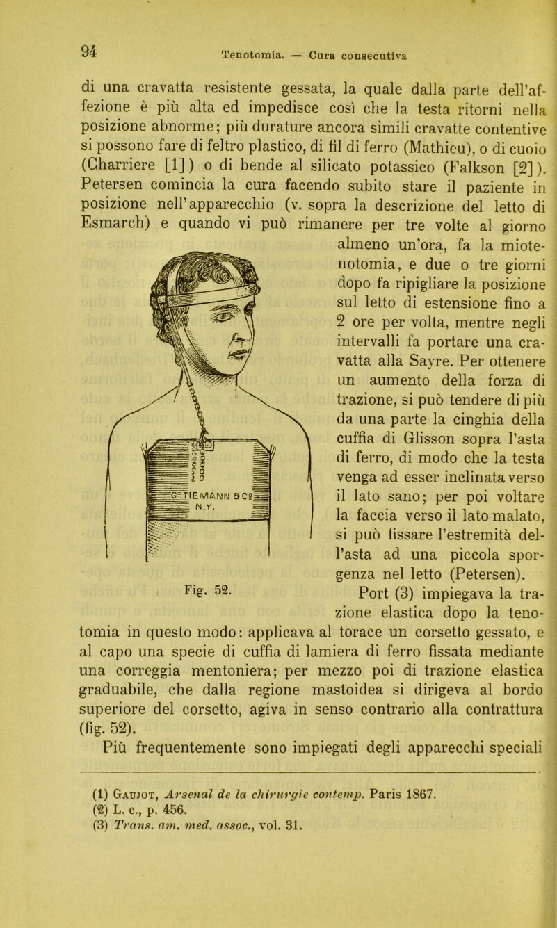 di una cravatta resistente gessata, la quäle dalla parte dell’af- fezione e piü alta ed impedisce cosi che la testa ritorni nella posizione abnorme; piü durature ancora simili cravatte contentive si possono fare di feltro plastico, di fil di ferro (Mathieu), o di cuoio (Charriere [1]) o di bende al silicato potassico (Falkson [2]). Petersen comincia la cura facendo subito stare il paziente in posizione nell’apparecchio (v. sopra la descrizione del letto di Esmarch) e quando vi puö rimanere per tre volte al giorno almeno un’ora, fa la miote- notomia, e due o tre giorni dopo fa ripigliare la posizione sul letto di estensione fino a 2 ore per volta, mentre negli intervalli fa portare una cra- vatta alla Savre. Per ottenere un aumento della forza di trazione, si puö tendere di piü da una parte la cinghia della cuffia di Glisson sopra l’asta di ferro, di modo ehe la testa venga ad esser inclinata verso il lato sano; per poi voltare la faccia verso il lato malato, si puö fissare l’estremitä del- l’asta ad una piccola spor- genza nel letto (Petersen). Port (3) impiegava la tra- zione elastica dopo la teno- tomia in questo modo: applicava al torace un corsetto gessato, e al capo una specie di cuffia di lamiera di ferro fissata mediante una correggia mentoniera; per mezzo poi di trazione elastica graduabile, che dalla regione mastoidea si dirigeva al bordo superiore del corsetto, agiva in senso contrario alla contrattura (fig. 52). Piü frequentemente sono impiegati degli appareccbi speciali (1) Gaujot, Arsenal de la Chirurgie contemp. Paris 1S67. (2) L. c., p. 456. (3) Trans, atu. med. assoc., vol. 31.