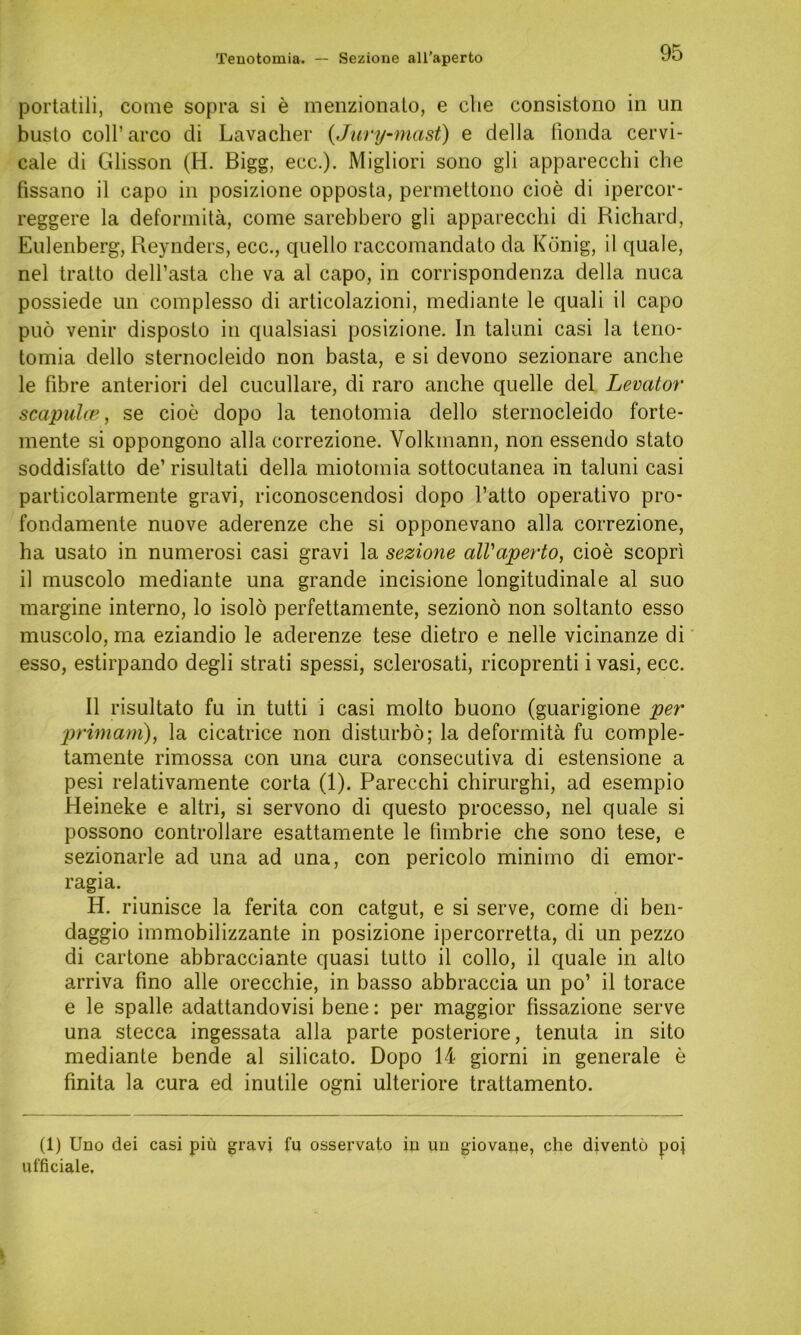 Tenotomia. — Sezione all’aperto portatili, come sopra si e menzionato, e die consistono in un busto coll’arco di Lavacher (Jury-mast) e della fionda cervi- cale di Glisson (H. Bigg, ecc.). Migliori sono gli apparecchi che fissano il capo in posizione opposta, permettono cioe di ipercor- reggere la deformitä, come sarebbero gli apparecchi di Richard, Eulenberg, Reynders, ecc., quello raccomandato da König, il quäle, nel tratto dell’asta che va al capo, in corrispondenza della nuca possiede un complesso di articolazioni, mediante le quali il capo puö venir disposto in qualsiasi posizione. In taluni casi la teno- tomia dello sternocleido non basta, e si devono sezionare anche le fibre anteriori del cucullare, di raro anche quelle del Levator scapulce, se cioe dopo la tenotomia dello sternocleido forte- mente si oppongono alla correzione. Volkmann, non essendo stato soddisfatto de’ risultati della miotomia sottocutanea in taluni casi particolarmente gravi, riconoscendosi dopo l’atto operativo pro- fondamente nuove aderenze che si opponevano alla correzione, ha usato in numerosi casi gravi la sezione alVaperto, cioe scopri il muscolo mediante una grande incisione longitudinale al suo margine interno, lo isolö perfettamente, sezionö non soltanto esso muscolo, ma eziandio le aderenze tese dietro e nelle vicinanze di esso, estirpando degli strati spessi, sclerosati, ricoprenti i vasi, ecc. Il risultato fu in tutti i casi molto buono (guarigione per primam), la cicatrice non disturbö; la deformitä fu comple- tamente rimossa con una cura consecutiva di estensione a pesi relativamente corta (1). Parecchi chirurghi, ad esempio Heineke e altri, si servono di questo processo, nel quäle si possono controllare esattamente le thnbrie che sono tese, e sezionarle ad una ad una, con pericolo minimo di emor- ragia. H. riunisce la ferita con catgut, e si serve, come di ben- daggio immobilizzante in posizione ipercorretta, di un pezzo di cartone abbracciante quasi tutto il collo, il quäle in alto arriva fino alle orecchie, in basso abbraccia un po’ il torace e le spalle adattandovisi bene: per maggior fissazione serve una stecca ingessata alla parte posteriore, tenuta in sito mediante bende al silicato. Dopo 14 giorni in generale e finita la cura ed inutile ogni ulteriore trattamento. (1) Uno dei casi piü gravi fu osservato in un giovaae, che diventö poj ufficiale.