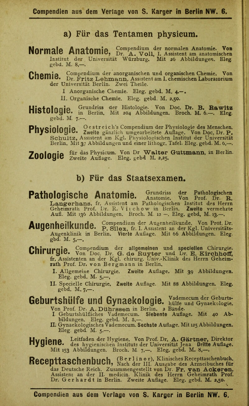 Compendien aus dem Verlage von S. Karger in Berlin NW. 6. a) Für das Tentamen physicura. IUini*malo A nalnmia Compendium der normalen Anatomie. Von I1UI II«C8.G«5 rtiSCUÖiliiö, Dr. Voll, I. Assistent am anatomischen Institut der Universität Würzbure. Mit 26 Abbildungen. El eg gebd. M. 8,-. ' PhPHlip Compendium der anorganischen und organischen Chemie. Von UlitJBIIio» Dr. Fritz Lehmann, Assistent am 1. chemischen Laboratorium der Universität Berlin. Zwei Theile. I Anorganische Chemie. Eleg. gebd. M, 4.— . II. Organische Chemie. Eleg. gebd. M. 2,50. Uicfnlrmio Grundriss der Histologie. Von Doc. Dr. B. Rawitz nioIUIjyib. in Berlin. Mit 204 Abbildungen. Broch. M. 6.—. Eleg. gebd. M. 7.—. Phl/cinlnnilh Oestreich’s Compendium der Physiologie des Menschen. I liydlölUy äü. Zweite gänzlich um gearbeitete Auflage. Von Doc. Dr. P. Schultz, Assistent am Kgl. Physiologischen Institut der Universität Berlin. Mit 3/ Abbildungen und einer lithogr. Tafel. Eleg. gebd. M. 6,—. 7nnlnnia für das Physicum. Von Dr Walter Guttmann, in Beilin. LUUlUyiC Zweite Auflage. Eleg. gebd M. 2,25, b) Für das Staatsexamen. 1 Pathologische Anatomie. SsSSS v™ Lang-erhans, fr. Assistent am Pathologischen Institut des Herrn Geheimrath Prof. Dr. R. Vii chow in Berlin. Zweite vermehrte Aufl. Mit 136 Abbildungen. Broch. M. 13 —. Eleg. gebd, M. 13.—. Anncmtmill/imrf a Compendium der Augenheilkunde. Von Prof. Dr. MUyCimGniUiSiUd. p. Silex, fr. I. Assistent an der Kgl. Universitäts- Augenklinik iii Berlin. Vierte Auflage. Mit 66 Abbildungen. Eleg. gbd. M. 5,—. Phimmniia Compendium der allgemeinen und speciellen Chirurgie. Ullll lll yic« Von Doc. Dr. G. de Ruyter und Dr. E. Kirchholf, ff. Assistenten an der Kgl. Chirurg. Univ.-Klinik des Herrn Geheim- rath Prof. Dr. von Bergmann in Berlin. I. Allgemeine Chirurgie. Zweite Auflage. Mit 39 Abbildungen. Eleg. gebd. M. 5,—, II. Specielle Chirurgie. Zweite Auflage. Mit 88 Abbildungen. Eleg. gebd. M, 7,—. Geburtshülfe und Gynaekoiogie. hülfe und Gynaekoiogie. Von Prof. Dr. A. Dührssen in Berlin. 2 Bände. I Geburtshülfliches Vademecum. Siebente Auflage. Mit 40 Ab- bildungen. Eleg. gebd. M. 5,—. II: Gynaekologisches Vademecum. Sechste Auflage. Mit 125 Abbildungen. Eleg. gebd. M. 5.—. HvfliPflP Leitfaden der Hygiene. Von Prof. Dr. A. Gärtner, Direktor nyyiCllG« des hygienischen Instituts der Universität Jena Dritte Auflage. Mit 153 Abbildungen. Broch. M. 7,—. Eleg. gebd. M. 8,—. RnonnHncnhnnhiir>h (Berliner), KlinischesRecepttaschenbuch. nCl»C[J LlCloLlitJIllJtLjLril; Nach der III. Ausgabe des Arzneibuches für das Deutsche Reich. Zusammengestellt von Dr. Fr. van Ackeren, Assistent an der II. medicin. Klinik des Herrn Geheimrath Prof. Dr. Gerhardt in Berlin. Zweite Auflage. Eleg. gebd. M. 2,50. Compendien aus dem Verlage von S. Karger in Berlin NW. 6.