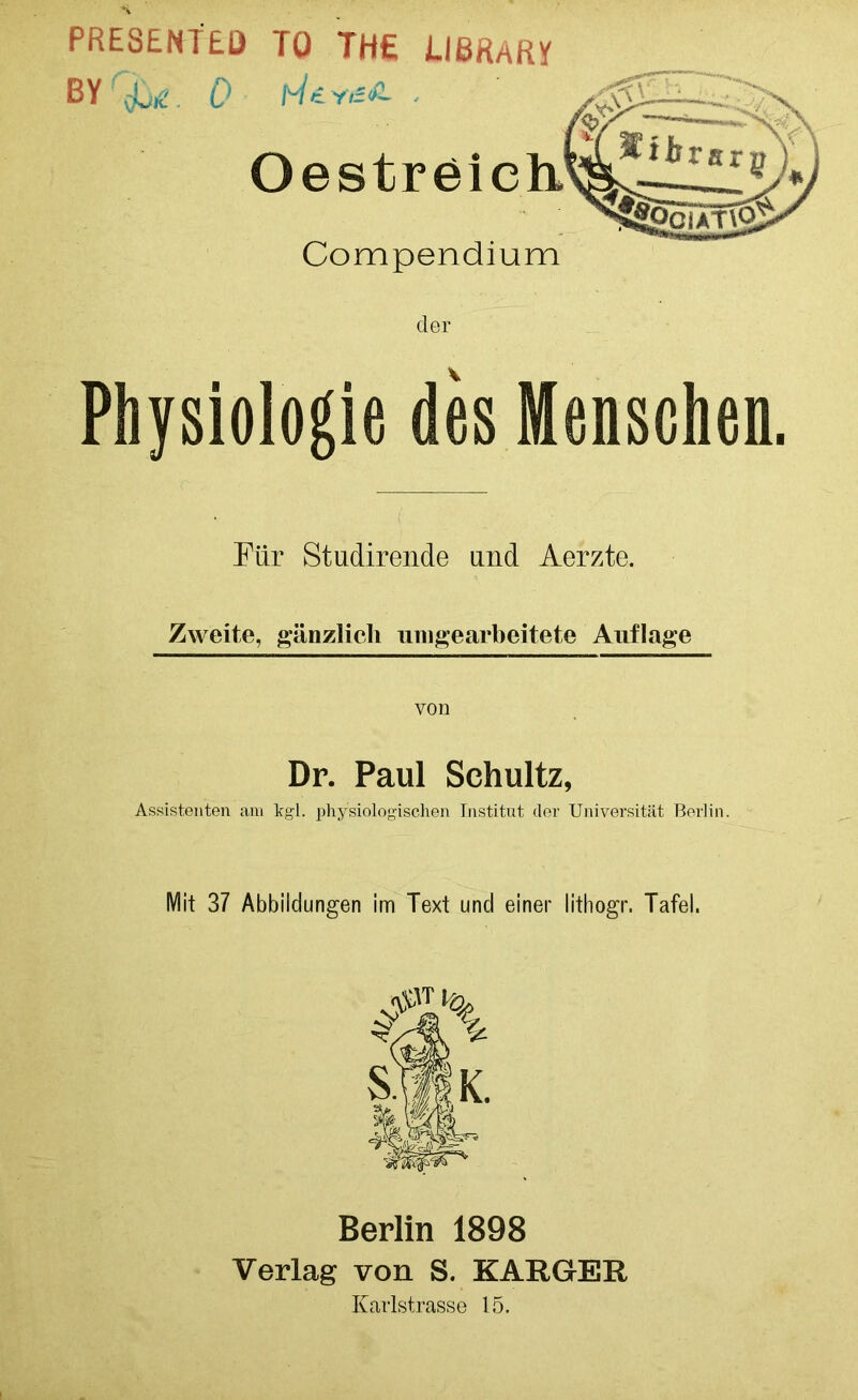 PRESENTED TO THE IIBRAM BVr&r 0 fi/ijr—Xe O e s t r e i c h.m^. AA* Compendium der Physiologie des Menschen. Für Studirende and Aerzte. Zweite, gänzlich unbearbeitete Auflage von Dr. Paul Schultz, Assistenten am kgl. physiologischen Institut der Universität Berlin. Mit 37 Abbildungen im Text und einer lithogr. Tafel. Berlin 1898 Verlag von S. KARGER Karlstrasse 15.