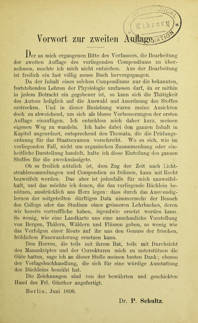 Vorwort zur zweiten JJer an mich ergangenen Bitte des Verfassers, die Bearbeitung der zweiten Auflage des vorliegenden Compendiums zu über- nehmen, mochte ich mich nicht entziehen. Aus der Bearbeitung ist freilich ein fast völlig neues Buch hervorgegangen. Da der Inhalt eines solchen Compendiums nur die bekannten, feststehenden Lehren der Physiologie umfassen darf, da er mithin in jedem Betracht ein gegebener ist, so kann sich die Thätigkeit des Autors lediglich auf die Auswahl und Anordnung des Stoffes erstrecken. Und in dieser Beziehung waren meine Ansichten doch zu abweichend, um sich als blosse Verbesserungen der ersten Auflage einzufügen. Ich entschloss mich daher kurz, meinen eigenen Weg zu wandeln. Ich habe dabei den ganzen Inhalt in Kapitel angeordnet, entsprechend den Themata, die die Prüfungs- ordnung für das Staatsexamen vorschreibt. Wo es sich, wie im vorliegenden Fall, nicht um organischen Zusammenhang oder ein- heitliche Darstellung handelt, halte ich diese Einteilung des ganzen Stoffes für die zweckmässigste. Ob es freilich nützlich ist, dem Zug der Zeit nach Licht- strahlensammlungen und Compendien zu fröhnen, kann mit Recht bezweifelt werden. Das aber ist jedenfalls für mich unzweifel- haft, und das möchte ich denen, die das vorliegende Büchlein be- nützen, ausdrücklich ans Herz legen: dass durch das Auswendig- lernen der mitgeteilten dürftigen Data nimmermehr der Besuch des Collegs oder das Studium eines grösseren Lehrbuches, deren wir bereits vortreffliche haben, irgendwie ersetzt werden kann. So wenig, wie eine Landkarte uns eine anschauliche Vorstellung von Bergen, Thälern, Wäldern und Flüssen geben, so wenig wie das Verfolgen einer Route auf ihr uns den Genuss der frischen, fröhlichen Fusswanderung ersetzen kann. Den Herren, die teils mit ihrem Rat, teils mit Durchsicht des Manuskriptes und der Correkturen mich zu unterstützen die Güte hatten, sage ich an dieser Stelle meinen besten Dank; ebenso der Verlagsbuchhandlung, die sich für eine würdige Ausstattung des Büchleins bemüht hat. Die Zeichnungen sind von der bewährten und geschickten Hand des Frl. Günther angefertigt. Berlin, Juni J898. Dr. P. Schultz.