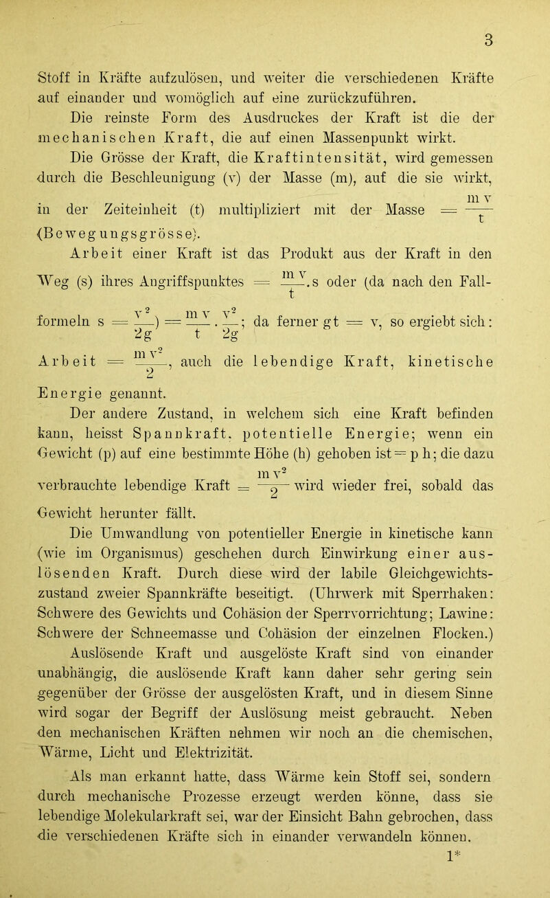 Stoff in Kräfte aufzulösen, und weiter die verschiedenen Kräfte auf einander und womöglich auf eine zurückzuführen. Die reinste Form des Ausdruckes der Kraft ist die der mechanischen Kraft, die auf einen Massenpunkt wirkt. Die Grösse der Kraft, die Kraftintensität, wird gemessen durch die Beschleunigung (v) der Masse (m), auf die sie wirkt, m v in der Zeiteinheit (t) multipliziert mit der Masse = —— (Beweg ungs grosse}'. Arbeit einer Kraft ist das Produkt aus der Kraft in den Weg (s) ihres Angriffspunktes = —U-.s oder (da nach den Fall- Y & y y a formein s = —.) = AAjf — ; da ferner gt = v, so ergiebt sich: 2g t 2g Arbeit = ., auch die lebendige Kraft, kinetische Energie genannt. Der andere Zustand, in welchem sich eine Kraft befinden kann, heisst Spannkraft, potentielle Energie; wenn ein Gewicht (p) auf eine bestimmte Buhe (h) gehoben ist = p h; die dazu m v2 verbrauchte lebendige Kraft — —g— wird wieder frei, sobald das Gewicht herunter fällt. Die Umwandlung von potentieller Energie in kinetische kann (wie im Organismus) geschehen durch Einwirkung einer aus- lösenden Kraft. Durch diese wird der labile Gleichgewichts- zustand zweier Spannkräfte beseitigt. (Uhrwerk mit Sperrhaken: Schwere des Gewichts und Cohäsipn der Sperrvorrichtung; Lawine: Schwere der Schneemasse und Cohäsion der einzelnen Flocken.) Auslösende , Kraft und ausgelöste Kraft sind von einander unabhängig, die auslösende Kraft kann daher sehr gering sein gegenüber der Grösse der ausgelösten Kraft, und in diesem Sinne wird sogar der Begriff der Auslösung meist gebraucht. Neben den mechanischen Kräften nehmen wir noch an die chemischen, Wärme, Licht und Elektrizität. Als man erkannt hatte, dass Wärme kein Stoff sei, sondern ■durch mechanische Prozesse erzeugt werden könne, dass sie lebendige Molekularkraft sei, war der Einsicht Bahn gebrochen, dass die verschiedenen Kräfte sich in einander verwandeln können. 1*