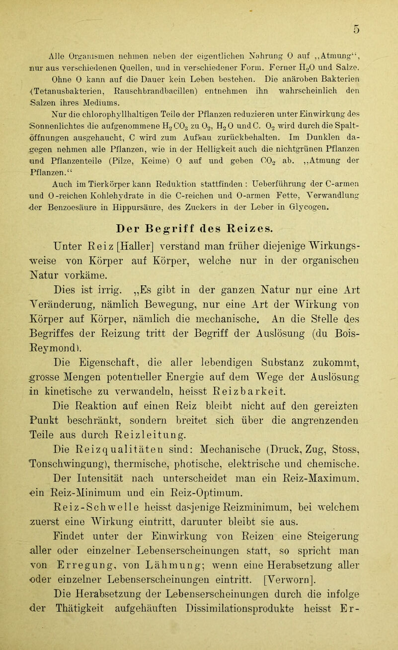 Alle Organismen nehmen liehen der eigentlichen Nahrung 0 auf „Atmung“, nur aus verschiedenen Quellen, und in verschiedener Form. Ferner H20 und Salze. Ohne 0 kann auf die Dauer kein Leben bestehen. Die anäroben Bakterien <Tetanusbakterien, Rauschbrandbacillen) entnehmen ihn wahrscheinlich den Salzen ihres Mediums. Nur die chlorophyllhaltigen Teile der Pflanzen reduzieren unter Einwirkung des Sonnenlichtes die aufgenommene H2 C03 zu 02, H2 0 undC. 02 wird durch die Spalt- öffnungen ausgehaucht, C wird zum Aufbau zurückbehalten. Im Dunklen da- gegen nehmen alle Pflanzen, wie in der Helligkeit auch die nichtgrünen Pflanzen und Pflanzenteile (Pilze, Keime) 0 auf und geben 002 ab. „Atmung der Pflanzen.“ Auch im Tierkörper kann Reduktion stattfinden : Ueberführung der C-armen und 0-reichen Kohlehydrate in die C-reichen und O-armen Fette, Verwandlung «der Benzoesäure in Hippursäure, des Zuckers in der Leber in Glycogen. Der Begriff des Reizes. Unter Reiz [Haller] verstand man früher diejenige Wirkungs- weise von Körper auf Körper, welche nur in der organischen Natur vorkäme. Dies ist irrig. „Es gibt in der ganzen Natur nur eine Art Veränderung, nämlich Bewegung, nur eine Art der Wirkung von Körper auf Körper, nämlich die mechanische. An die Stelle des Begriffes der Reizung tritt der Begriff der Auslösung (du Bois- Reymond). Die Eigenschaft, die aller lebendigen Substanz zukommt, grosse Mengen potentieller Energie auf dem Wege der Auslösung in kinetische zu verwandeln, heisst Reizbarkeit. Die Reaktion auf einen Reiz bleibt nicht auf den gereizten Punkt beschränkt, sondern breitet sich über die angrenzenden Teile aus durch Reizleitung. Die Reizqualitäten sind: Mechanische (Druck, Zug, Stoss, Tonschwingung), thermische, photische, elektrische und chemische. Der Intensität nach unterscheidet man ein Reiz-Maximum, «ein Reiz-Minimum und ein Reiz-Optimum. Reiz-Schwelle heisst dasjenige Reizminimum, bei welchem zuerst eine Wirkung eintritt, darunter bleibt sie aus. Findet unter der Einwirkung von Reizen eine Steigerung- aller oder einzelner Lebenserscheinungen statt, so spricht man von Erregung, von Lähmung; wenn eine Herabsetzung aller oder einzelner Lebenserscheinungen eintritt. [Yerworn]. Die Herabsetzung der Lebenserscheinungen durch die infolge der Thätigkeit aufgehäuften Dissimilationsprodukte heisst Er-