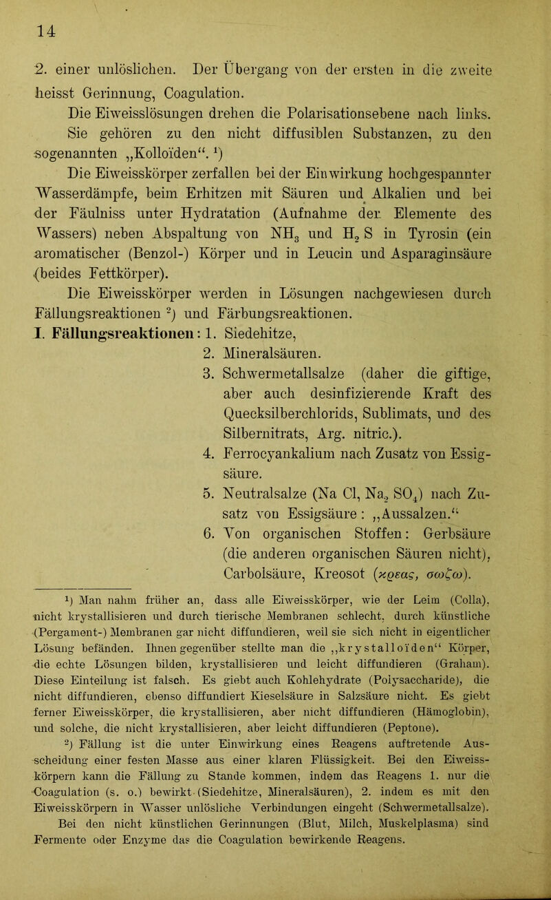 2. einer unlöslichen. Der Übergang von der ersten in die zweite heisst Gerinnung, Coagulation. Die Eiweisslösungen drehen die Polarisationsebene nach links. Sie gehören zu den nicht diffusiblen Substanzen, zu den sogenannten „Kolloiden“.*) Die Eiweisskörper zerfallen bei der Einwirkung hochgespannter Wasserdämpfe, beim Erhitzen mit Säuren und Alkalien und bei <ler Fäulniss unter Hydratation (Aufnahme der Elemente des Wassers) neben Abspaltung von NH3 und H2 S in Tyrosin (ein aromatischer (Benzol-) Körper und in Leucin und Asparaginsäure {beides Fettkörper). Die Eiweisskörper werden in Lösungen nachgewiesen durch Fällungsreaktionen * 2) und Färbungsreaktionen. I. Fällungsreaktionen: 1. Siedehitze, 2. Mineralsäuren. 3. Schwermetallsalze (daher die giftige, aber auch desinfizierende Kraft des Quecksilberchlorids, Sublimats, und des Silbernitrats, Arg. nitric.). 4. Ferrocyankalium nach Zusatz von Essig- säure. 5. Neutralsalze (Na CI, Na2 S04) nach Zu- satz von Essigsäure: „Aussalzen.“ 6. Yon organischen Stoffen: Gerbsäure (die anderen organischen Säuren nicht), Carbolsäure, Kreosot [xgeag, ocoCoo). x) Mail nahm früher an, dass alle Eiweisskörper, wie der Leim (Colla), •nicht krystallisieren und durch tierische Membranen schlecht, durch künstliche (Pergament-) Membranen gar nicht diffundieren, weil sie sich nicht in eigentlicher Lösung befänden. Ihnen gegenüber stellte man die ,,kry stalloiden“ Körper, die echte Lösungen bilden, krystallisieren und leicht diffundieren (Graham). Diese Einteilung ist falsch. Es giebt auch Kohlehydrate (Polysaccharide), die nicht diffundieren, ebenso diffundiert Kieselsäure in Salzsäure nicht. Es giebt ferner Eiweisskörper, die krystallisieren, aber nicht diffundieren (Hämoglobin), und solche, die nicht krystallisieren, aber leicht diffundieren (Peptone). 2) Fällung ist die unter Einwirkung eines Reagens auftretende Aus- scheidung einer festen Masse aus einer klaren Flüssigkeit. Bei den Eiweiss- körpern kann die Fällung zu Stande kommen, indem das Reagens 1. nur die ■Coagulation (s. o.) bewirkt-(Siedehitze, Mineralsäuren), 2. indem es mit den Ei weisskörpern in Wasser unlösliche Verbindungen eingeht (Schwermetallsalze). Bei den nicht künstlichen Gerinnungen (Blut, Milch, Muskelplasma) sind Fermente oder Enzyme das die Coagulation bewirkende Reagens.