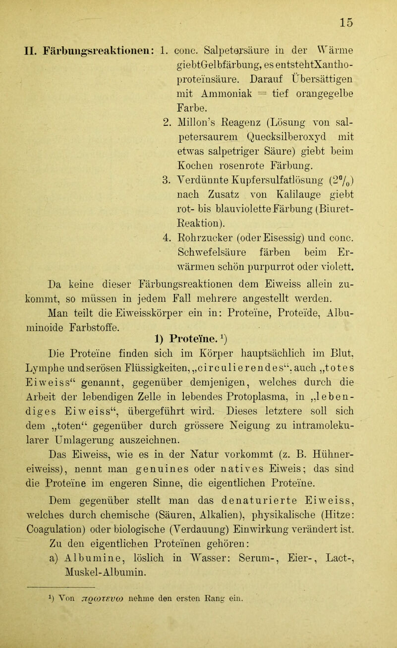 II. Färbungsreaktionen: 1. conc. Salpetersäure in der Wärme giebtGelbfärbung, es entstehtXantho- proteinsäure. Darauf Übersättigen mit Ammoniak = tief orangegelbe Farbe. 2. Millon’s Reagenz (Lösung von sal- petersaurem Quecksilberoxyd mit etwas salpetriger Säure) giebt beim Kochen rosenrote Färbung. 3. Verdünnte Kupfersulfatlösung (2%) nach Zusatz von Kalilauge giebt rot- bis blauviolette Färbung (Biuret- Reaktion). 4. Rohrzucker (oder Eisessig) und conc. Schwefelsäure färben beim Er- wärmen schön purpurrot oder violett. Da keine dieser Färbungsreaktionen dem Eiweiss allein zu- kommt, so müssen in jedem Fall mehrere an gestellt werden. Man teilt die Eiweisskörper ein in: Proteine, Proteide, Albu- minoide Farbstoffe. 1) Proteine.1) Die Proteine finden sich im Körper hauptsächlich im Blut, Lymphe undserösen Flüssigkeiten,„circulierendes“,auch „totes Eiweiss“ genannt, gegenüber demjenigen, welches durch die Arbeit der lebendigen Zelle in lebendes Protoplasma, in „leben- diges Eiweiss“, übergeführt wird. Dieses letztere soll sich dem „toten“ gegenüber durch grössere Neigung zu intramoleku- larer Umlagerung auszeichnen. Das Eiweiss, wie es in der Natur vorkommt (z. B. Hiihner- eiweiss), nennt man genuines oder natives Eiweis; das sind die Proteine im engeren Sinne, die eigentlichen Proteine. Dem gegenüber stellt man das denaturierte Eiweiss, welches durch chemische (Säuren, Alkalien), physikalische (Hitze: Coagulation) oder biologische (Verdauung) Einwirkung verändert ist. Zu den eigentlichen Proteinen gehören: a) Albumine, löslich in Wasser: Serum-, Eier-, Lact-, Muskel-Albumin. x) Yon jzqcozevco nehme den ersten Rang ein.