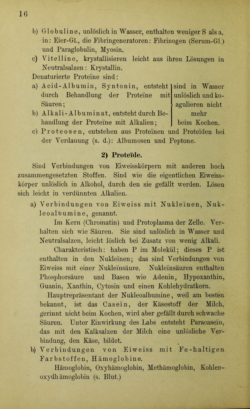 b) Globuline, unlöslich in Wasser, enthalten weniger S alsa, in: Eier-GL, die Fibringeneratoren: Fibrinogen (Serum-Gl.) und Paraglobulin, Myosin. c) Vitelline, krystaliisieren leicht aus ihren Lösungen in Neutralsalzen: Krystallin. Denaturierte Proteine sind: a) Acid-Albumin, Syntonin, entsteht sind in Wasser durch Behandlung der Proteine mit unlöslich und ko- Säuren; agulieren nicht b) Alkali-Albuminat, entsteht durch Be- mehr handlung der Proteine mit Alkalien; beim Kochen. c) Proteosen, entstehen aus Proteinen und Proteiden bei der Yerdauung (s. d.): Albumosen und Peptone. 2) Proteide. Sind Verbindungen von Eiweisskörpern mit anderen hoch zusammengesetzten Stoffen. Sind wie die eigentlichen Eiweiss- körper unlöslich in Alkohol, durch den sie gefällt werden. Lösen sich leicht in verdünnten Alkalien. a) Verbindungen von Eiweiss mit Nukleinen, Nuk- leoalbumine, genannt. Im Kern (Chromatin) und Protoplasma der Zelle. Ver- halten sich wie Säuren. Sie sind unlöslich in Wasser und Neutralsalzen, leicht löslich bei Zusatz von wenig Alkali. Charakteristisch: haben P im Molekül; dieses P ist enthalten in den Nukleinen; das sind Verbindungen von Eiweiss mit einer Nukleinsäure. Nukleinsäuren enthalten Phosphorsäure und Basen wie Adenin, Hypoxanthin, Guanin, Xanthin, Cytosin und einen Kohlehydratkern. Hauptrepräsentant der Nukleoalbumine, weil am besten bekannt, ist das Casein, der Käsestoff der Milch, gerinnt nicht beim Kochen, wird aber gefällt durch schwache Säuren. Unter Einwirkung des Labs entsteht Paracasein, das mit den Kalksalzen der Milch eine unlösliche Ver- bindung, den Käse, bildet. b) Verbindungen von Eiweiss mit Fe-haltigen Farbstoffen, Hämoglobine. Hämoglobin, Oxyhämoglobin, Methämoglobin, Kohlen- oxydhämoglobin (s. Blut.)