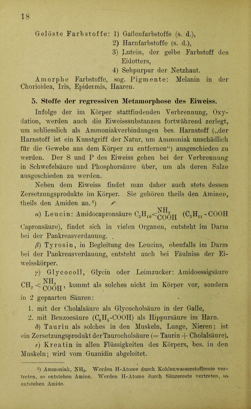 Gelöste Farbstoffe: 1) Gallenfarbstoffe (s. d.), 2) Harnfarbstoffe (s. d.), 3) Butein, der gelbe Farbstoff des Eidotters, 4) Sehpurpur der Netzhaut. Amorphe Farbstoffe, sog. Pigmente: Melanin in der Chorioidea, Iris, Epidermis, Haaren. 5. Stoffe der regressiven Metamorphose des Eiweiss. Infolge der im Körper stattfindenden Verbrennung, Oxy- dation, werden auch die Eiweisssubstanzen fortwährend zerlegt, um schliesslich als Ammoniakverbindungen bes. Harnstoff („der Harnstoff ist ein Kunstgriff der Natur, um Ammoniak unschädlich für die Gewebe aus dem Körper zu entfernen“) ausgeschieden zu werden. Der S und P des Eiweiss gehen bei der Verbrennung in Schwefelsäure und Phosphorsäure über, um als deren Salze ausgeschieden zu werden. Neben dem Eiweiss findet man daher auch stets dessen Zersetzungsprodukte im Körper. Sie gehören theils den Aminen, theils den Amiden an.1) ✓ NH a) Leucin: Amidocapronsäure C5H10<qq^jj (C5Hu-COOH Capronsäure), findet sich in vielen Organen, entsteht im Darm bei der Pankreasverdauung. . ß) Tyrosin, in Begleitung des Leucins, ebenfalls im Darm bei der Pankreasverdauung, entsteht auch bei Fäulniss der Ei- weisskörper. y) Glycocoll, Glycin oder Leimzucker: Amidoessigsäure NH CH2«£,0ßH, kommt als solches nicht im Körper vor, sondern in 2 gepaarten Säuren: - 1. mit der Cholalsäure als Glycocholsäure in der Galle, 2. mit Benzoesäure (C6H5-C00H) als Hippursäure im Harn. (5) Taurin als solches in den Muskeln, Lunge, Nieren; ist ein Zersetzungsprodukt der Taurocholsäure (= Taurin-f Cholalsäure). s) Kreatin in allen Flüssigkeiten des Körpers, bes. in den Muskeln; wird vom Guanidin abgeleitet. *) Ammoniak, NH3. Werden H-Atome durch. Kohlenwasserstoffreste ver- treten, so entstehen Amine. Werden H-Ätome durch Säurereste vertreten, so. entstehen Amide.